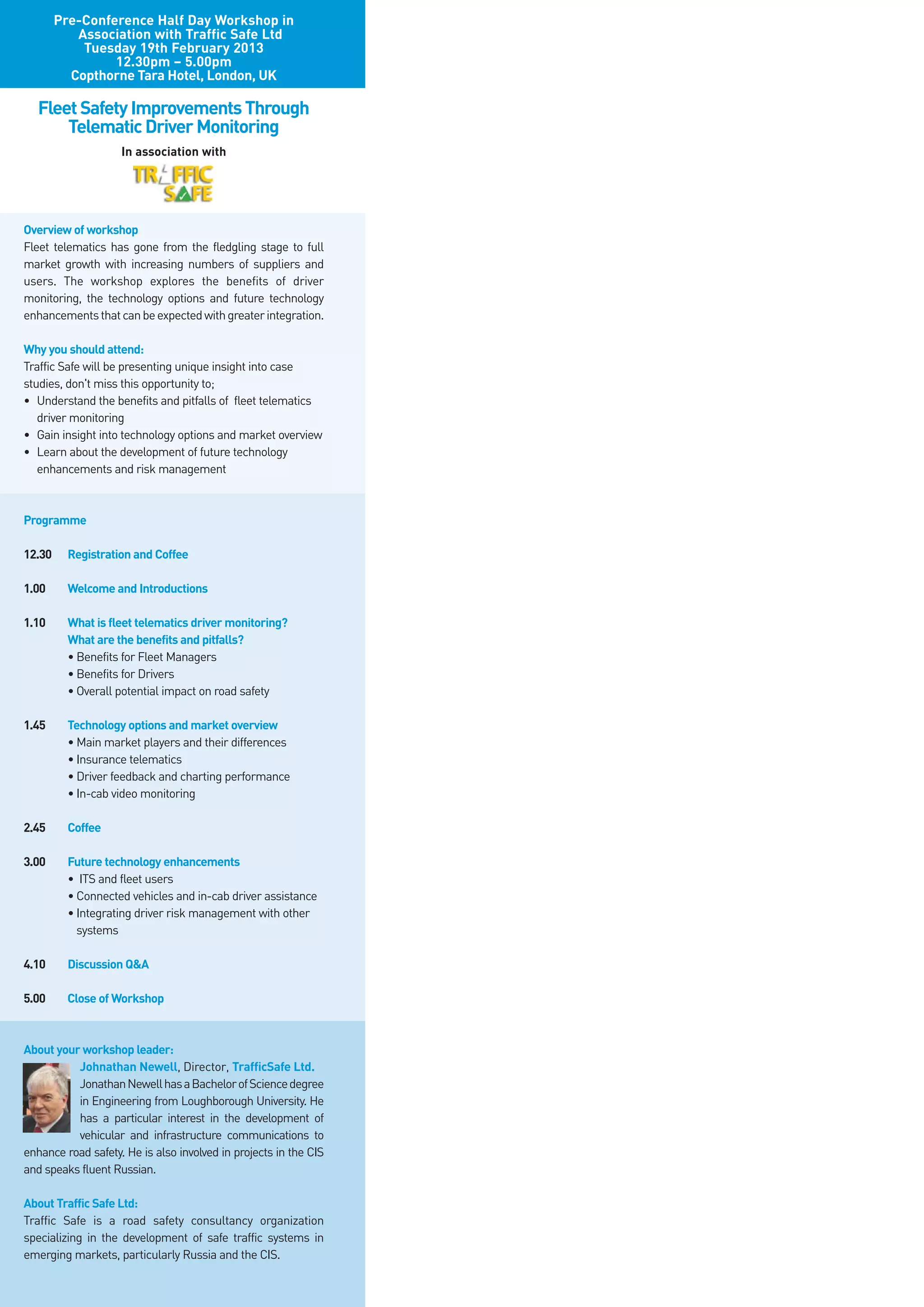 Pre-Conference Half Day Workshop in
           Association with Traffic Safe Ltd
            Tuesday 19th February 2013
                 12.30pm – 5.00pm
          Copthorne Tara Hotel, London, UK

   Fleet Safety Improvements Through
       Telematic Driver Monitoring
                    In association with




Overview of workshop
Fleet telematics has gone from the fledgling stage to full
market growth with increasing numbers of suppliers and
users. The workshop explores the benefits of driver
monitoring, the technology options and future technology
enhancements that can be expected with greater integration.

Why you should attend:
Traffic Safe will be presenting unique insight into case
studies, don't miss this opportunity to;
• Understand the benefits and pitfalls of fleet telematics
   driver monitoring
• Gain insight into technology options and market overview
• Learn about the development of future technology
   enhancements and risk management



Programme

12.30     Registration and Coffee

1.00      Welcome and Introductions

1.10      What is fleet telematics driver monitoring?
          What are the benefits and pitfalls?
          • Benefits for Fleet Managers
          • Benefits for Drivers
          • Overall potential impact on road safety

1.45      Technology options and market overview
          • Main market players and their differences
          • Insurance telematics
          • Driver feedback and charting performance
          • In-cab video monitoring

2.45      Coffee

3.00      Future technology enhancements
          • ITS and fleet users
          • Connected vehicles and in-cab driver assistance
          • Integrating driver risk management with other
            systems

4.10      Discussion Q&A

5.00      Close of Workshop



About your workshop leader:
          Johnathan Newell, Director, TrafficSafe Ltd.
          Jonathan Newell has a Bachelor of Science degree
          in Engineering from Loughborough University. He
          has a particular interest in the development of
          vehicular and infrastructure communications to
enhance road safety. He is also involved in projects in the CIS
and speaks fluent Russian.

About Traffic Safe Ltd:
Traffic Safe is a road safety consultancy organization
specializing in the development of safe traffic systems in
emerging markets, particularly Russia and the CIS.
 