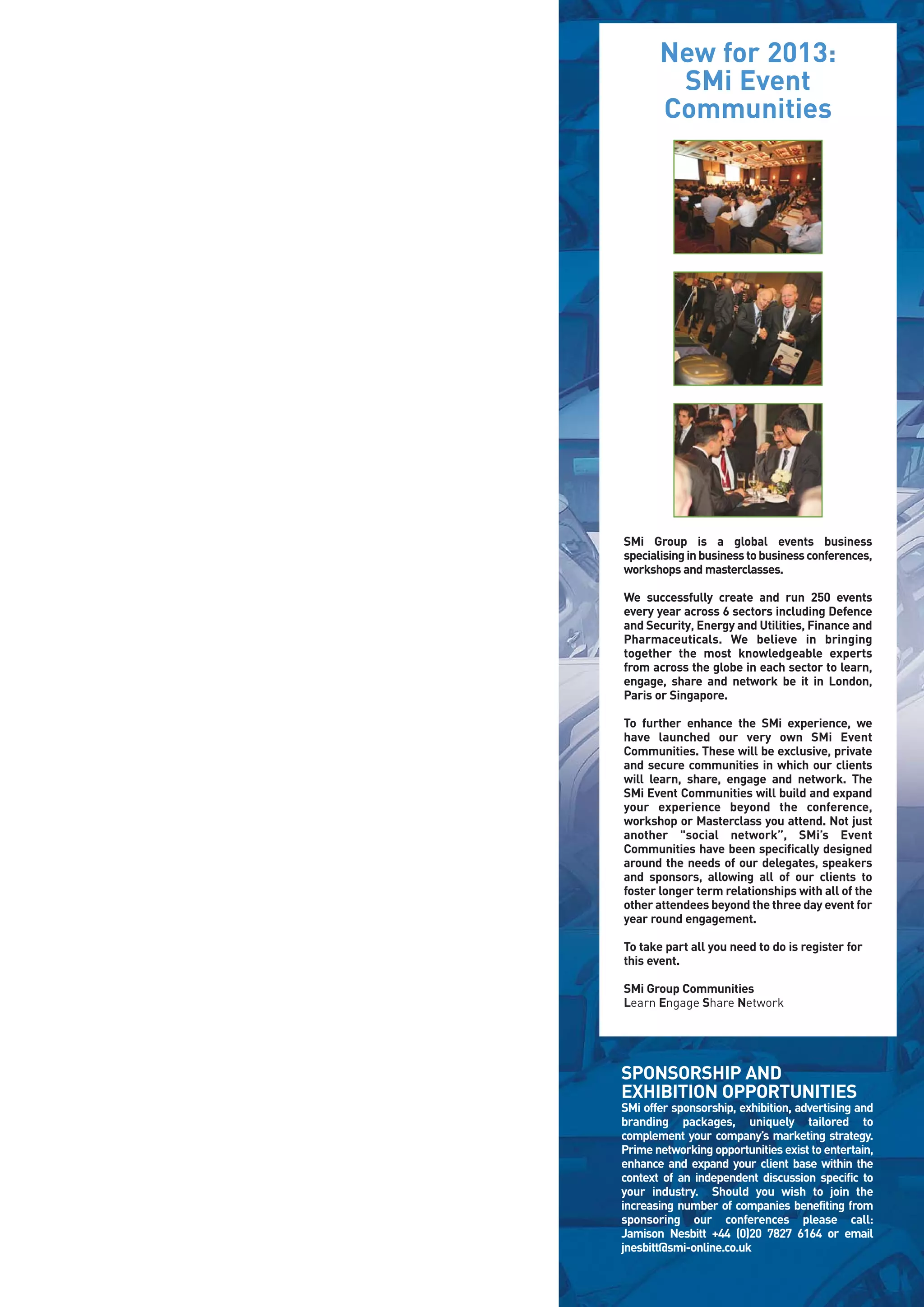 New for 2013:
        SMi Event
       Communities




SMi Group is a global events business
specialising in business to business conferences,
workshops and masterclasses.

We successfully create and run 250 events
every year across 6 sectors including Defence
and Security, Energy and Utilities, Finance and
Pharmaceuticals. We believe in bringing
together the most knowledgeable experts
from across the globe in each sector to learn,
engage, share and network be it in London,
Paris or Singapore.

To further enhance the SMi experience, we
have launched our very own SMi Event
Communities. These will be exclusive, private
and secure communities in which our clients
will learn, share, engage and network. The
SMi Event Communities will build and expand
your experience beyond the conference,
workshop or Masterclass you attend. Not just
another "social network”, SMi’s Event
Communities have been specifically designed
around the needs of our delegates, speakers
and sponsors, allowing all of our clients to
foster longer term relationships with all of the
other attendees beyond the three day event for
year round engagement.

To take part all you need to do is register for
this event.

SMi Group Communities
Learn Engage Share Network




SPONSORSHIP AND
EXHIBITION OPPORTUNITIES
SMi offer sponsorship, exhibition, advertising and
branding packages, uniquely tailored to
complement your company’s marketing strategy.
Prime networking opportunities exist to entertain,
enhance and expand your client base within the
context of an independent discussion specific to
your industry. Should you wish to join the
increasing number of companies benefiting from
sponsoring our conferences please call:
Jamison Nesbitt +44 (0)20 7827 6164 or email
jnesbitt@smi-online.co.uk
 