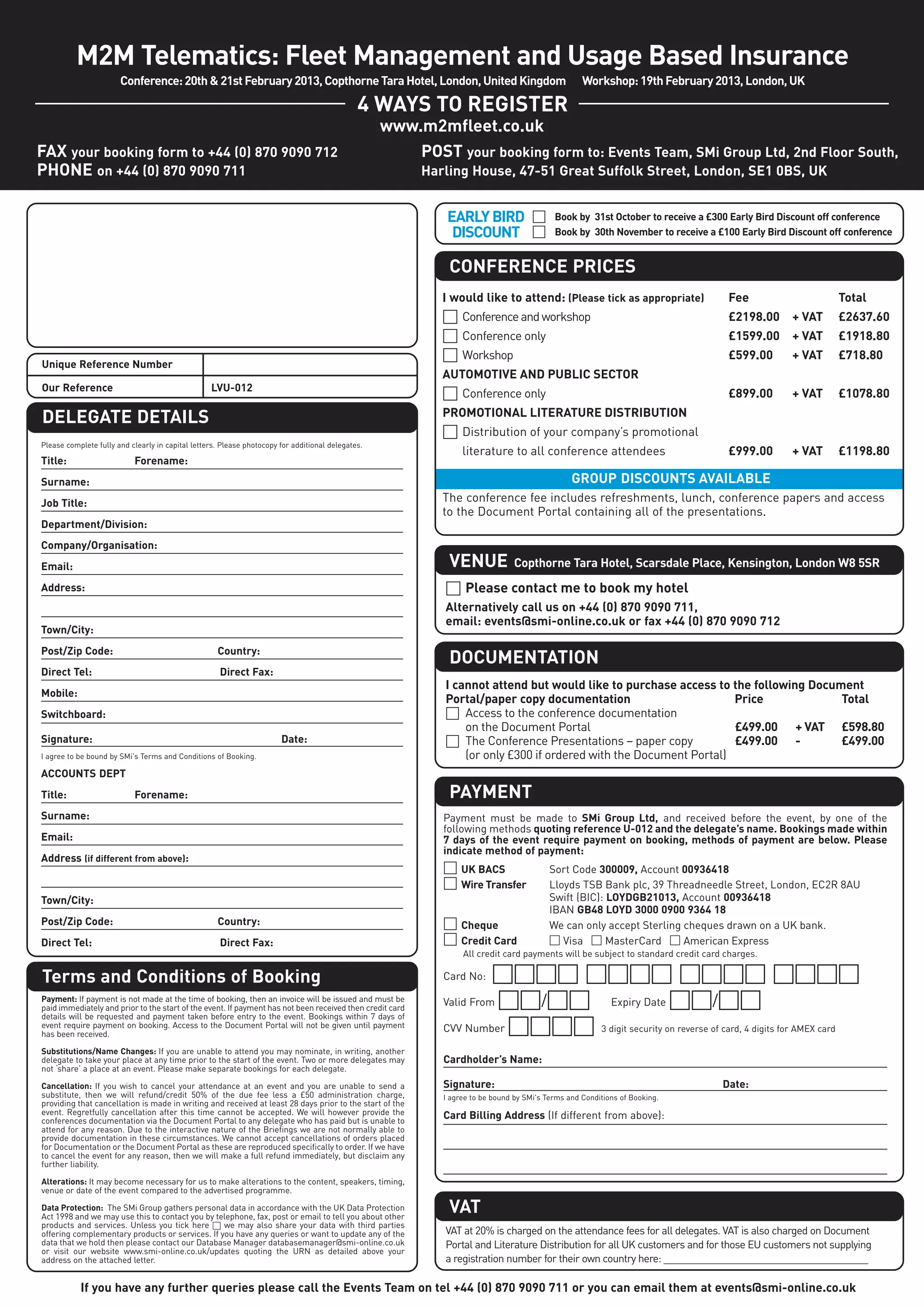 M2M Telematics: Fleet Management and Usage Based Insurance
                       Conference: 20th & 21st February 2013, Copthorne Tara Hotel, London, United Kingdom                                          Workshop: 19th February 2013, London, UK

                                                                                              4 WAYS TO REGISTER
                                                                                                   www.m2mfleet.co.uk
FAX your booking form to +44 (0) 870 9090 712                                                          POST your booking form to: Events Team, SMi Group Ltd, 2nd Floor South,
PHONE on +44 (0) 870 9090 711                                                                             Harling House, 47-51 Great Suffolk Street, London, SE1 0BS, UK


                                                                                                              EARLY BIRD □                  Book by 31st October to receive a £300 Early Bird Discount off conference
                                                                                                               DISCOUNT □                   Book by 30th November to receive a £100 Early Bird Discount off conference


                                                                                                              CONFERENCE PRICES
                                                                                                             I would like to attend: (Please tick as appropriate)                  Fee                    Total
                                                                                                             □ Conference and workshop                                             £2198.00     + VAT     £2637.60
                                                                                                             □ Conference only                                                     £1599.00     + VAT     £1918.80
                                                                                                             □ Workshop                                                            £599.00      + VAT     £718.80
Unique Reference Number
                                                                                                             AUTOMOTIVE AND PUBLIC SECTOR
Our Reference                                     LVU-012
                                                                                                             □ Conference only                                                     £899.00      + VAT     £1078.80
                                                                                                             PROMOTIONAL LITERATURE DISTRIBUTION
DELEGATE DETAILS
                                                                                                             □ Distribution of your company’s promotional
Please complete fully and clearly in capital letters. Please photocopy for additional delegates.
                                                                                                                  literature to all conference attendees                           £999.00      + VAT     £1198.80
Title:                     Forename:
Surname:                                                                                                                                         GROUP DISCOUNTS AVAILABLE
Job Title:                                                                                                   The conference fee includes refreshments, lunch, conference papers and access
                                                                                                             to the Document Portal containing all of the presentations.
Department/Division:
Company/Organisation:
Email:                                                                                                        VENUE              Copthorne Tara Hotel, Scarsdale Place, Kensington, London W8 5SR
Address:                                                                                                     □ Please contact me to book my hotel
                                                                                                             Alternatively call us on +44 (0) 870 9090 711,
                                                                                                             email: events@smi-online.co.uk or fax +44 (0) 870 9090 712
Town/City:
Post/Zip Code:                                      Country:
                                                                                                              DOCUMENTATION
Direct Tel:                                          Direct Fax:
                                                                                                             I cannot attend but would like to purchase access to the following Document
Mobile:
                                                                                                             Portal/paper copy documentation                        Price            Total
Switchboard:                                                                                                 □ Access to the conference documentation
                                                                                                                 on the Document Portal                             £499.00 + VAT £598.80
Signature:                                                             Date:                                 □ The Conference Presentations – paper copy            £499.00 -        £499.00
I agree to be bound by SMi's Terms and Conditions of Booking.                                                    (or only £300 if ordered with the Document Portal)
ACCOUNTS DEPT
Title:                     Forename:                                                                          PAYMENT
Surname:                                                                                                     Payment must be made to SMi Group Ltd, and received before the event, by one of the
                                                                                                             following methods quoting reference U-012 and the delegate’s name. Bookings made within
Email:                                                                                                       7 days of the event require payment on booking, methods of payment are below. Please
                                                                                                             indicate method of payment:
Address (if different from above):
                                                                                                             □ UK BACS                     Sort Code 300009, Account 00936418
                                                                                                             □ Wire Transfer               Lloyds TSB Bank plc, 39 Threadneedle Street, London, EC2R 8AU
Town/City:                                                                                                                                 Swift (BIC): LOYDGB21013, Account 00936418
                                                                                                                                           IBAN GB48 LOYD 3000 0900 9364 18
Post/Zip Code:                                      Country:                                                 □ Cheque                      We can only accept Sterling cheques drawn on a UK bank.
Direct Tel:                                          Direct Fax:                                             □ Credit Card                 □ Visa □ MasterCard □ American Express
                                                                                                                  All credit card payments will be subject to standard credit card charges.

Terms and Conditions of Booking                                                                              Card No:  □□□□ □□□□ □□□□ □□□□
Payment: If payment is not made at the time of booking, then an invoice will be issued and must be
paid immediately and prior to the start of the event. If payment has not been received then credit card
                                                                                                             Valid From □□/□□  Expiry Date □□/□□

                                                                                                             CVV Number □□□□ 3 digit security on reverse of card, 4 digits for AMEX card
details will be requested and payment taken before entry to the event. Bookings within 7 days of
event require payment on booking. Access to the Document Portal will not be given until payment
has been received.

Substitutions/Name Changes: If you are unable to attend you may nominate, in writing, another
delegate to take your place at any time prior to the start of the event. Two or more delegates may           Cardholder’s Name:
not ‘share’ a place at an event. Please make separate bookings for each delegate.

Cancellation: If you wish to cancel your attendance at an event and you are unable to send a                 Signature:                                                           Date:
substitute, then we will refund/credit 50% of the due fee less a £50 administration charge,                  I agree to be bound by SMi's Terms and Conditions of Booking.
providing that cancellation is made in writing and received at least 28 days prior to the start of the
event. Regretfully cancellation after this time cannot be accepted. We will however provide the              Card Billing Address (If different from above):
conferences documentation via the Document Portal to any delegate who has paid but is unable to
attend for any reason. Due to the interactive nature of the Briefings we are not normally able to
provide documentation in these circumstances. We cannot accept cancellations of orders placed
for Documentation or the Document Portal as these are reproduced specifically to order. If we have
to cancel the event for any reason, then we will make a full refund immediately, but disclaim any
further liability.

Alterations: It may become necessary for us to make alterations to the content, speakers, timing,
venue or date of the event compared to the advertised programme.

Data Protection: The SMi Group gathers personal data in accordance with the UK Data Protection
Act 1998 and we may use this to contact you by telephone, fax, post or email to tell you about other
                                                                                                              VAT
products and services. Unless you tick here □ we may also share your data with third parties
offering complementary products or services. If you have any queries or want to update any of the            VAT at 20% is charged on the attendance fees for all delegates. VAT is also charged on Document
data that we hold then please contact our Database Manager databasemanager@smi-online.co.uk                  Portal and Literature Distribution for all UK customers and for those EU customers not supplying
or visit our website www.smi-online.co.uk/updates quoting the URN as detailed above your
address on the attached letter.                                                                              a registration number for their own country here: ______________________________________

           If you have any further queries please call the Events Team on tel +44 (0) 870 9090 711 or you can email them at events@smi-online.co.uk
 