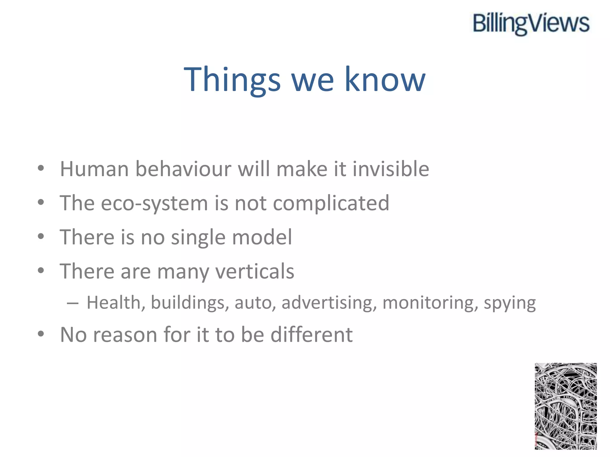 Things we know

•   Human behaviour will make it invisible
•   The eco-system is not complicated
•   There is no single model
•   There are many verticals
    – Health, buildings, auto, advertising, monitoring, spying
• No reason for it to be different
 