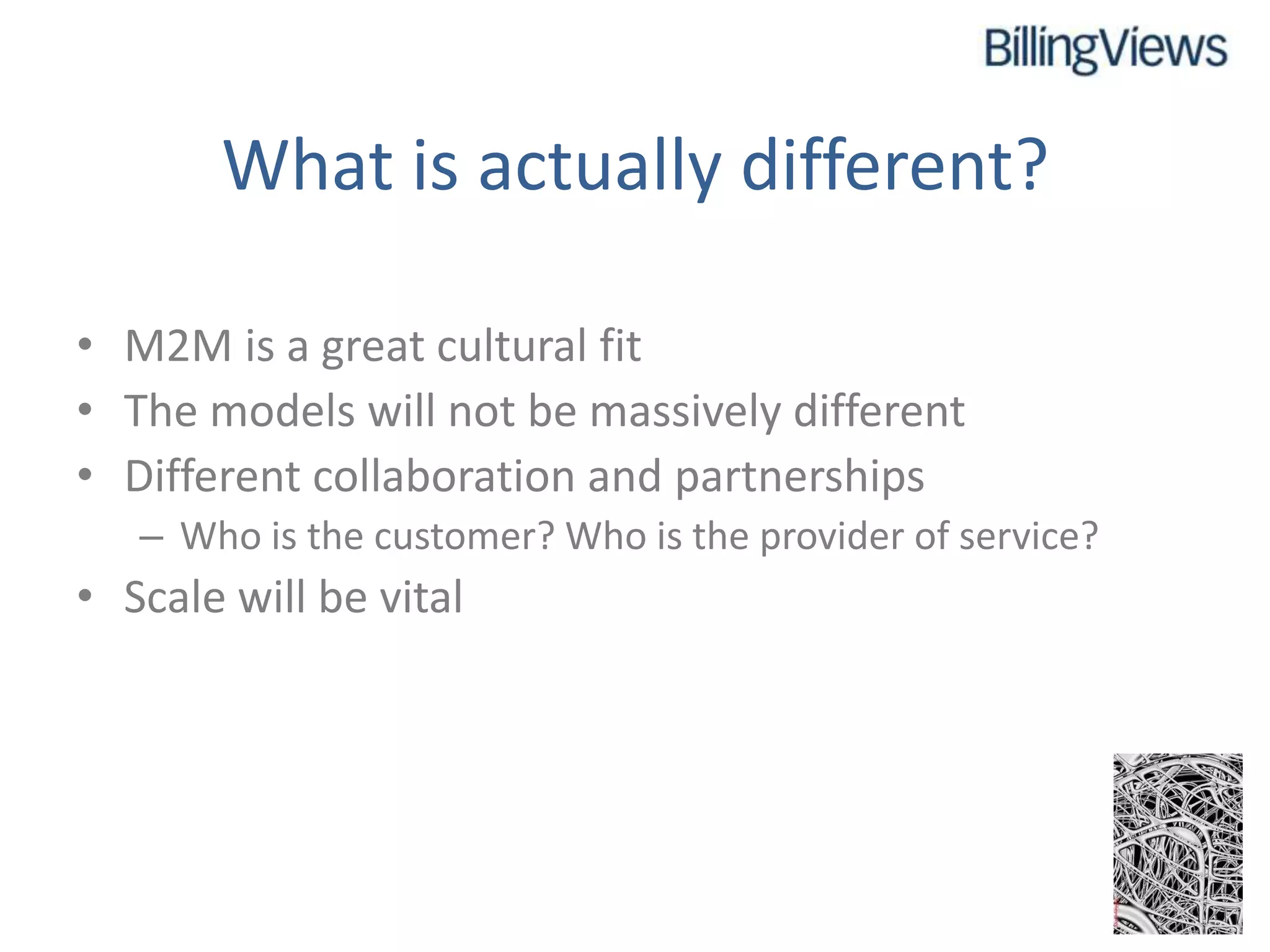 What is actually different?

• M2M is a great cultural fit
• The models will not be massively different
• Different collaboration and partnerships
   – Who is the customer? Who is the provider of service?
• Scale will be vital
 