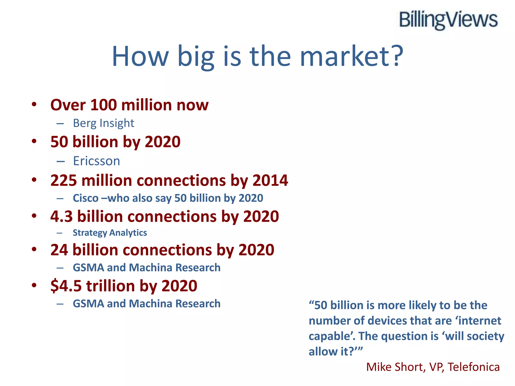 How big is the market?
• Over 100 million now
   – Berg Insight
• 50 billion by 2020
   – Ericsson
• 225 million connections by 2014
   – Cisco –who also say 50 billion by 2020
• 4.3 billion connections by 2020
   –   Strategy Analytics
• 24 billion connections by 2020
   – GSMA and Machina Research
• $4.5 trillion by 2020
   – GSMA and Machina Research                “50 billion is more likely to be the
                                              number of devices that are ‘internet
                                              capable’. The question is ‘will society
                                              allow it?’”
                                                          Mike Short, VP, Telefonica
 