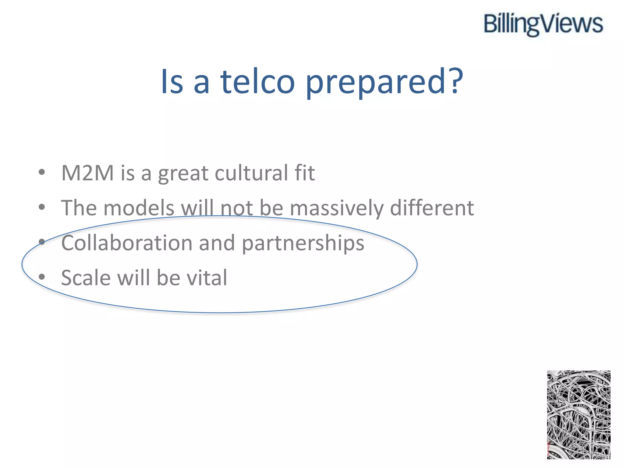 Is a telco prepared?

•   M2M is a great cultural fit
•   The models will not be massively different
•   Collaboration and partnerships
•   Scale will be vital
 