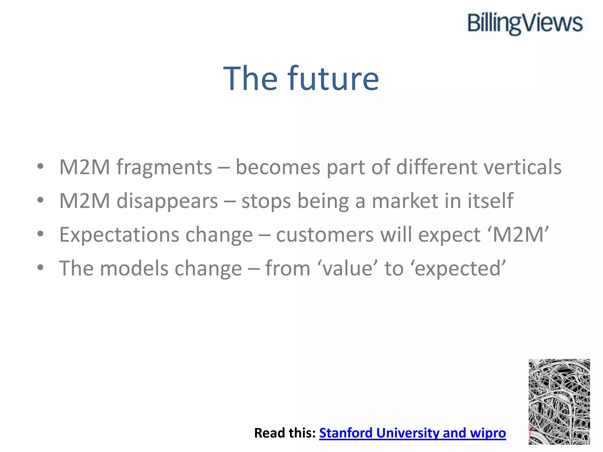 The future

•   M2M fragments – becomes part of different verticals
•   M2M disappears – stops being a market in itself
•   Expectations change – customers will expect ‘M2M’
•   The models change – from ‘value’ to ‘expected’




                       Read this: Stanford University and wipro
 