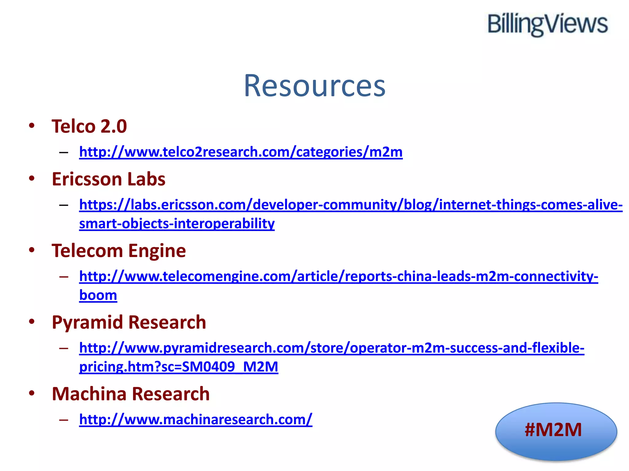 Resources
• Telco 2.0
   – http://www.telco2research.com/categories/m2m
• Ericsson Labs
   – https://labs.ericsson.com/developer-community/blog/internet-things-comes-alive-
     smart-objects-interoperability
• Telecom Engine
   – http://www.telecomengine.com/article/reports-china-leads-m2m-connectivity-
     boom
• Pyramid Research
   – http://www.pyramidresearch.com/store/operator-m2m-success-and-flexible-
     pricing.htm?sc=SM0409_M2M
• Machina Research
   – http://www.machinaresearch.com/
                                                                     #M2M
 