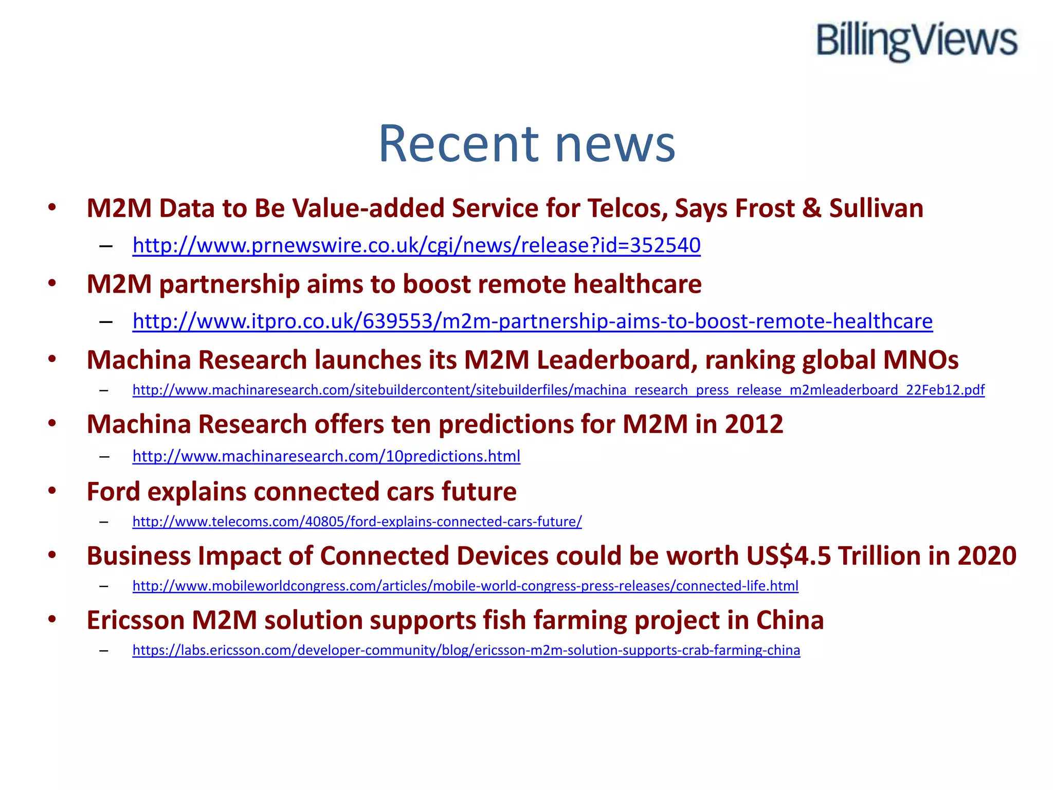 Recent news
• M2M Data to Be Value-added Service for Telcos, Says Frost & Sullivan
    – http://www.prnewswire.co.uk/cgi/news/release?id=352540
• M2M partnership aims to boost remote healthcare
    – http://www.itpro.co.uk/639553/m2m-partnership-aims-to-boost-remote-healthcare
• Machina Research launches its M2M Leaderboard, ranking global MNOs
    –   http://www.machinaresearch.com/sitebuildercontent/sitebuilderfiles/machina_research_press_release_m2mleaderboard_22Feb12.pdf

• Machina Research offers ten predictions for M2M in 2012
    –   http://www.machinaresearch.com/10predictions.html

• Ford explains connected cars future
    –   http://www.telecoms.com/40805/ford-explains-connected-cars-future/

• Business Impact of Connected Devices could be worth US$4.5 Trillion in 2020
    –   http://www.mobileworldcongress.com/articles/mobile-world-congress-press-releases/connected-life.html

• Ericsson M2M solution supports fish farming project in China
    –   https://labs.ericsson.com/developer-community/blog/ericsson-m2m-solution-supports-crab-farming-china
 