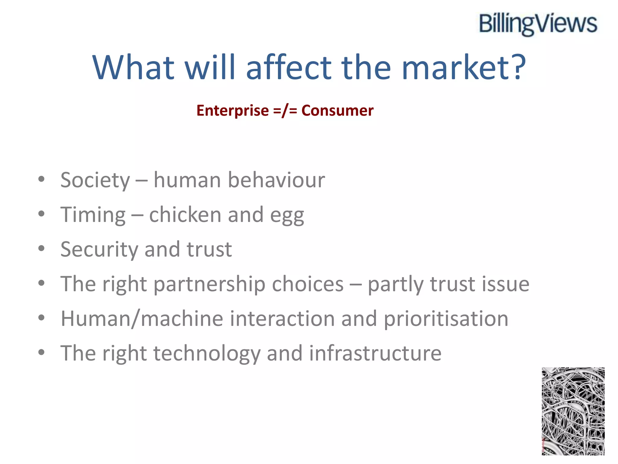 What will affect the market?
                  Enterprise =/= Consumer



•   Society – human behaviour
•   Timing – chicken and egg
•   Security and trust
•   The right partnership choices – partly trust issue
•   Human/machine interaction and prioritisation
•   The right technology and infrastructure
 