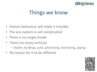 Things we know

•   Human behaviour will make it invisible
•   The eco-system is not complicated
•   There is no single model
•   There are many verticals
    – Health, buildings, auto, advertising, monitoring, spying
• No reason for it to be different
 