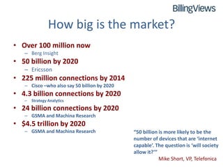 How big is the market?
• Over 100 million now
   – Berg Insight
• 50 billion by 2020
   – Ericsson
• 225 million connections by 2014
   – Cisco –who also say 50 billion by 2020
• 4.3 billion connections by 2020
   –   Strategy Analytics
• 24 billion connections by 2020
   – GSMA and Machina Research
• $4.5 trillion by 2020
   – GSMA and Machina Research                “50 billion is more likely to be the
                                              number of devices that are ‘internet
                                              capable’. The question is ‘will society
                                              allow it?’”
                                                          Mike Short, VP, Telefonica
 