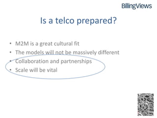 Is a telco prepared?

•   M2M is a great cultural fit
•   The models will not be massively different
•   Collaboration and partnerships
•   Scale will be vital
 