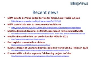 Recent news
• M2M Data to Be Value-added Service for Telcos, Says Frost & Sullivan
    – http://www.prnewswire.co.uk/cgi/news/release?id=352540
• M2M partnership aims to boost remote healthcare
    – http://www.itpro.co.uk/639553/m2m-partnership-aims-to-boost-remote-healthcare
• Machina Research launches its M2M Leaderboard, ranking global MNOs
    –   http://www.machinaresearch.com/sitebuildercontent/sitebuilderfiles/machina_research_press_release_m2mleaderboard_22Feb12.pdf

• Machina Research offers ten predictions for M2M in 2012
    –   http://www.machinaresearch.com/10predictions.html

• Ford explains connected cars future
    –   http://www.telecoms.com/40805/ford-explains-connected-cars-future/

• Business Impact of Connected Devices could be worth US$4.5 Trillion in 2020
    –   http://www.mobileworldcongress.com/articles/mobile-world-congress-press-releases/connected-life.html

• Ericsson M2M solution supports fish farming project in China
    –   https://labs.ericsson.com/developer-community/blog/ericsson-m2m-solution-supports-crab-farming-china
 