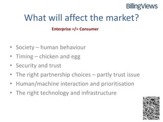 What will affect the market?
                  Enterprise =/= Consumer



•   Society – human behaviour
•   Timing – chicken and egg
•   Security and trust
•   The right partnership choices – partly trust issue
•   Human/machine interaction and prioritisation
•   The right technology and infrastructure
 