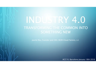 INDUSTRY 4.0
TRANSFORMING THE COMMON INTO
SOMETHING NEW
Jaume Rey, Founder and CEO, M2M Cloud Factory, s.l.
ACC10, Barcelona January 18th 2016
 
