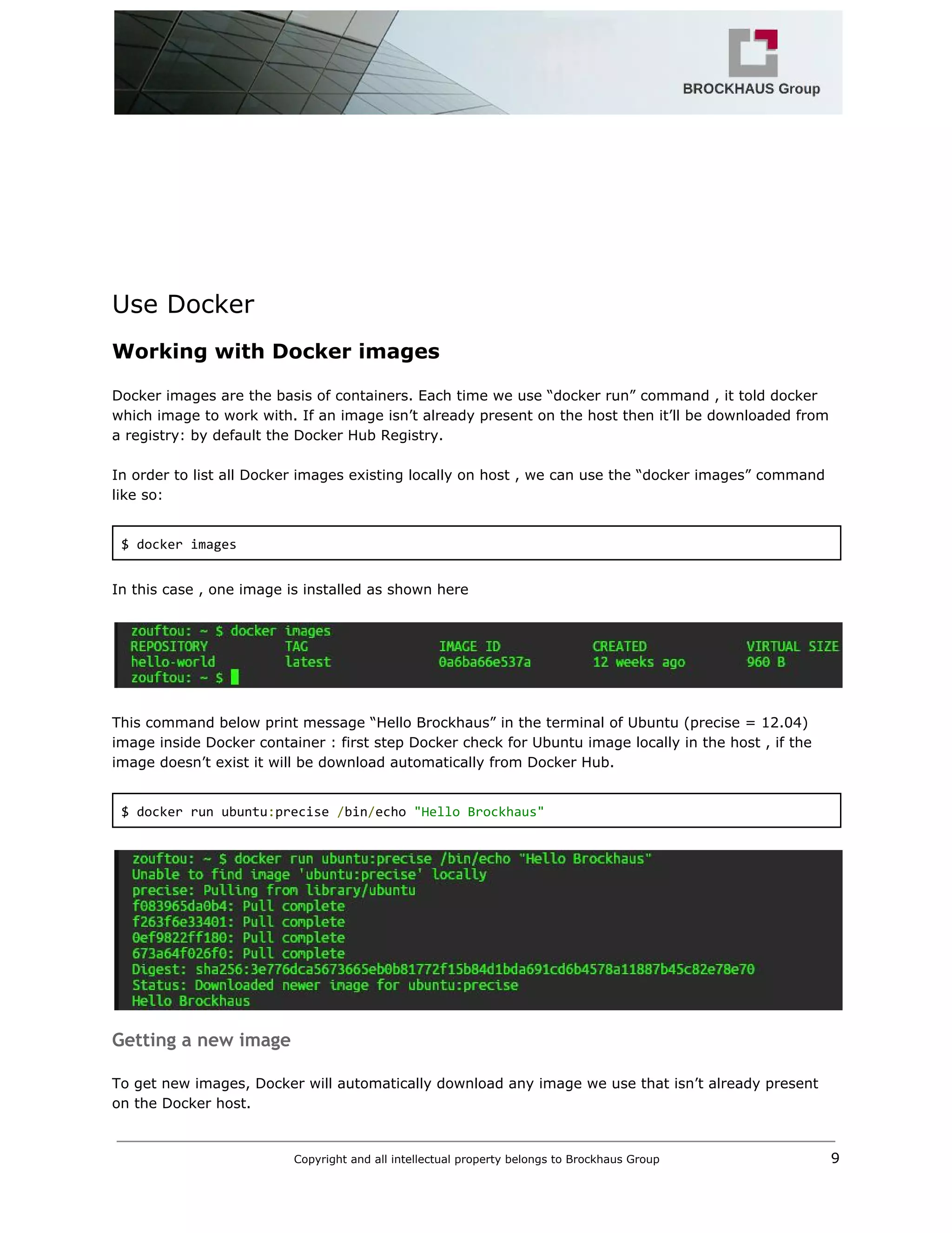  
 
 
 
 
 
Use Docker 
Working with Docker images 
 
Docker images are the basis of containers. Each time we use “docker run” command , it told docker 
which image to work with. If an image isn’t already present on the host then it’ll be downloaded from 
a registry: by default the Docker Hub Registry. 
 
In order to list all Docker images existing locally on host , we can use the “docker images” command 
like so: 
 
$ docker images 
 
In this case , one image is installed as shown here 
 
 
 
This command below print message “Hello Brockhaus” in the terminal of Ubuntu (precise = 12.04) 
image inside Docker container : first step Docker check for Ubuntu image locally in the host , if the 
image doesn’t exist it will be download automatically from Docker Hub. 
 
$ docker run ubuntu​:​precise ​/​bin​/​echo ​"Hello Brockhaus" 
 
 
Getting a new image
 
To get new images, Docker will automatically download any image we use that isn’t already present 
on the Docker host.  
Copyright and all intellectual property belongs to Brockhaus Group ​                                  9 
 
 