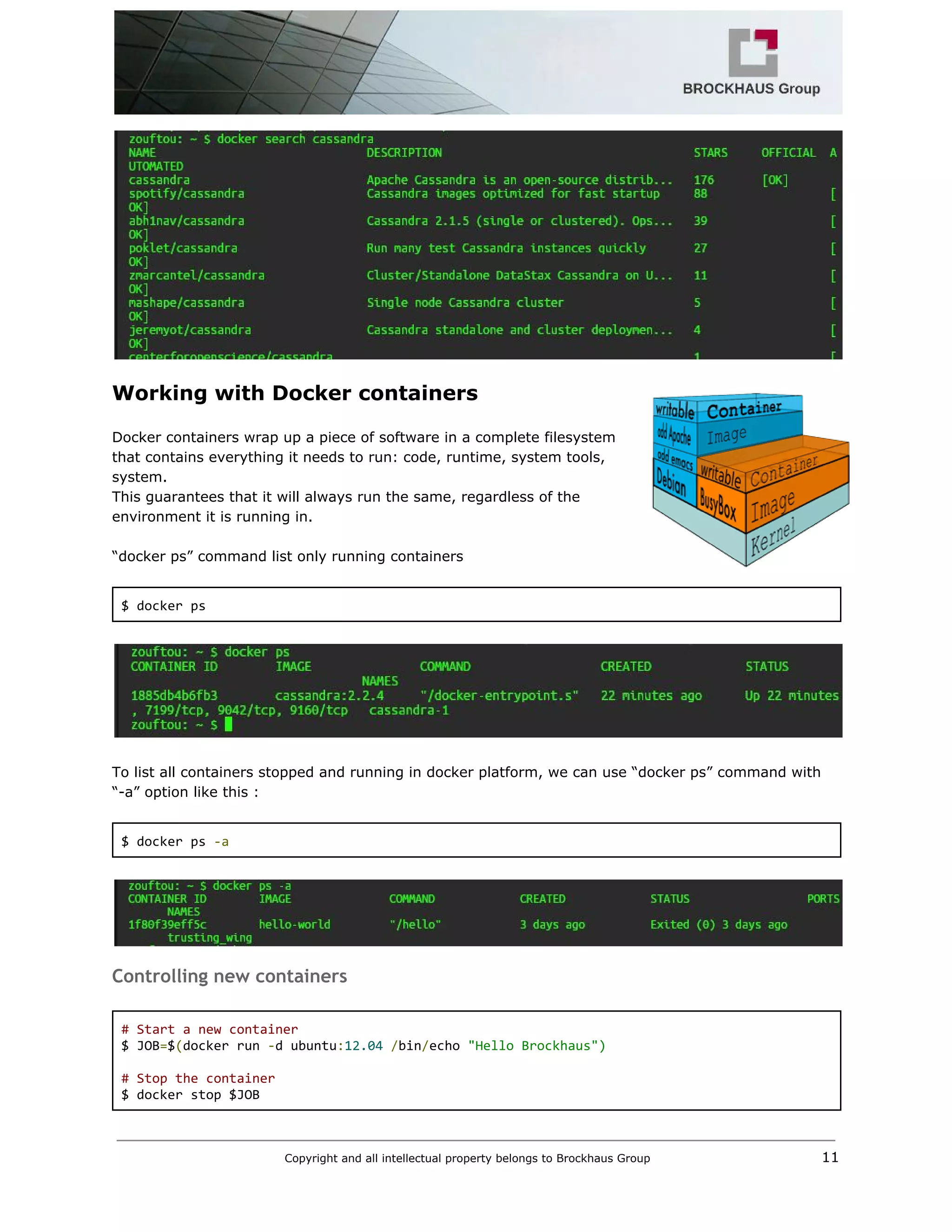  
 
Working with Docker containers 
 
Docker containers wrap up a piece of software in a complete filesystem 
that contains everything it needs to run: code, runtime, system tools, 
system.  
This guarantees that it will always run the same, regardless of the 
environment it is running in. 
 
“docker ps” command list only running containers 
 
$ docker ps 
 
 
 
To list all containers stopped and running in docker platform, we can use “docker ps” command with 
“­a” option like this : 
 
$ docker ps ​‐a 
 
 
Controlling new containers
 
# Start a new container 
$ JOB​=​$​(​docker run ​‐​d ubuntu​:​12.04​ ​/​bin​/​echo ​"Hello Brockhaus") 
  
# Stop the container 
$ docker stop $JOB 
Copyright and all intellectual property belongs to Brockhaus Group ​                                  11 
 
 