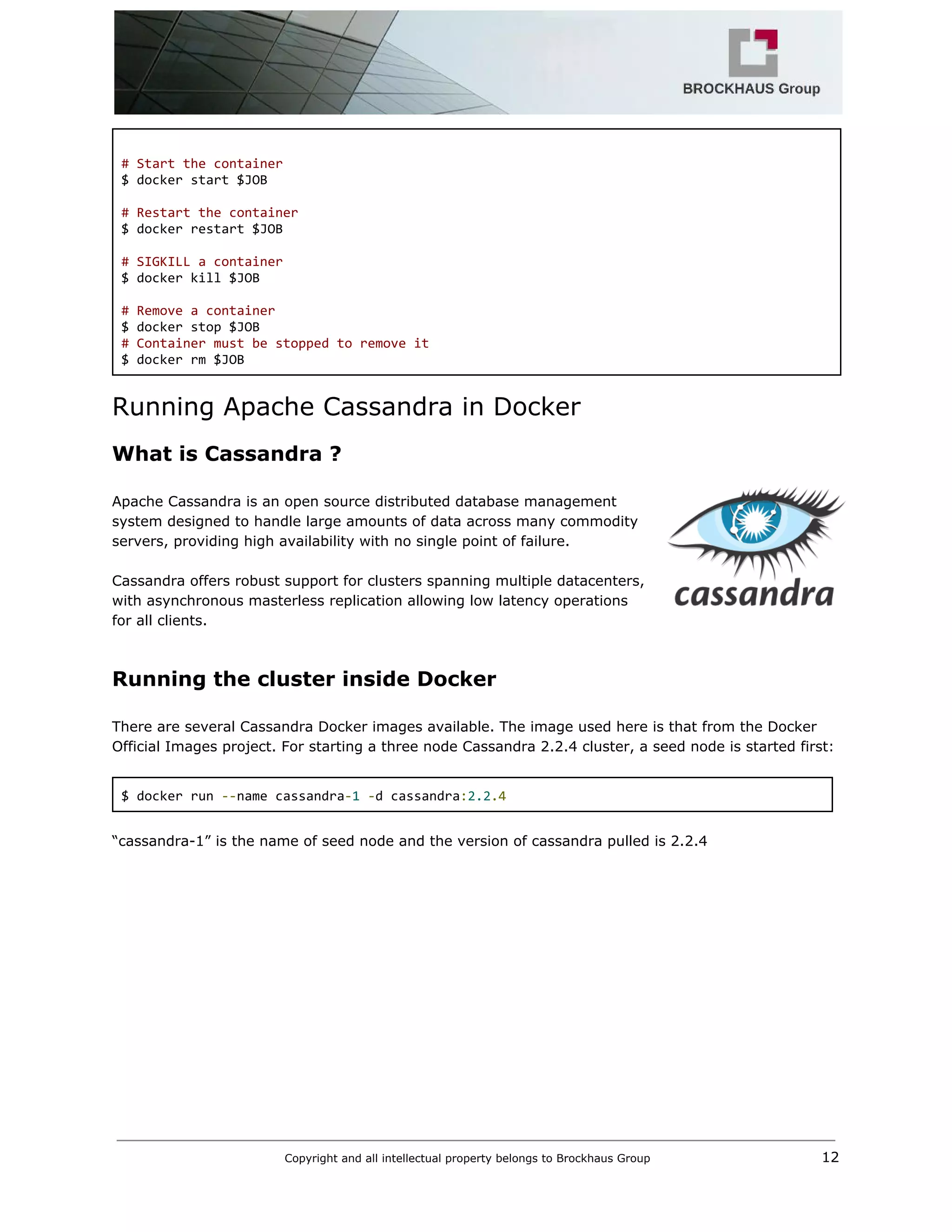  
  
# Start the container 
$ docker start $JOB 
  
# Restart the container 
$ docker restart $JOB 
  
# SIGKILL a container 
$ docker kill $JOB 
  
# Remove a container 
$ docker stop $JOB  
# Container must be stopped to remove it 
$ docker rm $JOB 
Running Apache Cassandra in Docker 
What is Cassandra ? 
 
Apache Cassandra is an open source distributed database management 
system designed to handle large amounts of data across many commodity 
servers, providing high availability with no single point of failure.  
 
Cassandra offers robust support for clusters spanning multiple datacenters, 
with asynchronous masterless replication allowing low latency operations 
for all clients. 
 
Running the cluster inside Docker 
 
There are several Cassandra Docker images available. The image used here is that from the Docker 
Official Images project. For starting a three node Cassandra 2.2.4 cluster, a seed node is started first: 
 
$ docker run ​‐‐​name cassandra​‐​1​ ​‐​d cassandra​:​2.2​.4 
 
“cassandra­1” is the name of seed node and the version of cassandra pulled is 2.2.4  
 
Copyright and all intellectual property belongs to Brockhaus Group ​                                  12 
 
 