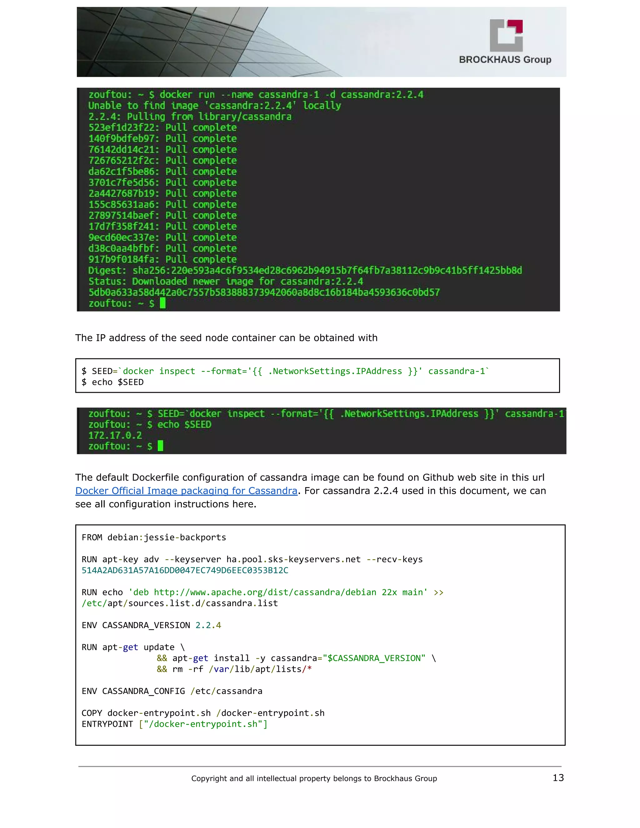  
 
 
The IP address of the seed node container can be obtained with 
 
$ SEED​=​`docker inspect ‐‐format='{{ .NetworkSettings.IPAddress }}' cassandra‐1` 
$ echo $SEED 
 
 
 
The default Dockerfile configuration of cassandra image can be found on Github web site in this url 
Docker Official Image packaging for Cassandra​. For cassandra 2.2.4 used in this document, we can 
see all configuration instructions here. 
 
FROM debian​:​jessie​‐​backports 
 
RUN apt​‐​key adv ​‐‐​keyserver ha​.​pool​.​sks​‐​keyservers​.​net ​‐‐​recv​‐​keys 
514A2AD631A57A16DD0047EC749D6EEC0353B12C 
  
RUN echo ​'deb http://www.apache.org/dist/cassandra/debian 22x main'​ ​>> 
/etc/​apt​/​sources​.​list​.​d​/​cassandra​.​list 
  
ENV CASSANDRA_VERSION ​2.2​.4 
  
RUN apt​‐​get​ update  
  &&​ apt​‐​get​ install ​‐​y cassandra​=​"$CASSANDRA_VERSION"​  
  &&​ rm ​‐​rf ​/​var​/​lib​/​apt​/​lists​/* 
  
ENV CASSANDRA_CONFIG ​/​etc​/​cassandra 
  
COPY docker​‐​entrypoint​.​sh ​/​docker​‐​entrypoint​.​sh 
ENTRYPOINT ​[​"/docker‐entrypoint.sh"] 
  
Copyright and all intellectual property belongs to Brockhaus Group ​                                  13 
 
 