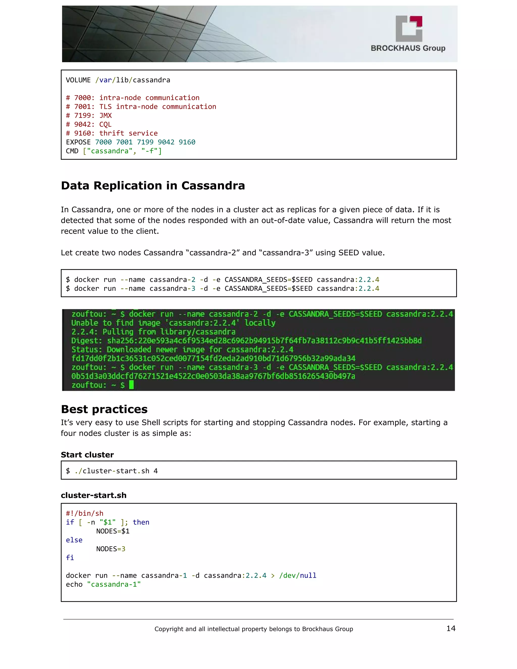  
VOLUME ​/​var​/​lib​/​cassandra 
  
# 7000: intra‐node communication 
# 7001: TLS intra‐node communication 
# 7199: JMX 
# 9042: CQL 
# 9160: thrift service 
EXPOSE ​7000​ ​7001​ ​7199​ ​9042​ ​9160 
CMD ​[​"cassandra"​,​ ​"‐f"] 
 
Data Replication in Cassandra 
 
In Cassandra, one or more of the nodes in a cluster act as replicas for a given piece of data. If it is 
detected that some of the nodes responded with an out­of­date value, Cassandra will return the most 
recent value to the client. 
 
Let create two nodes Cassandra “cassandra­2” and “cassandra­3” using SEED value. 
 
$ docker run ​‐‐​name cassandra​‐​2​ ​‐​d ​‐​e CASSANDRA_SEEDS​=​$SEED cassandra​:​2.2​.4 
$ docker run ​‐‐​name cassandra​‐​3​ ​‐​d ​‐​e CASSANDRA_SEEDS​=​$SEED cassandra​:​2.2​.4 
 
 
Best practices    
It’s very easy to use Shell scripts for starting and stopping Cassandra nodes. For example, starting a 
four nodes cluster is as simple as: 
 
Start cluster 
$ ​./​cluster​‐​start​.​sh 4 
 
cluster­start.sh 
#!/bin/sh 
if​ ​[​ ​‐​n ​"$1"​ ​];​ ​then 
NODES​=​$1 
else 
NODES​=3 
fi 
  
docker run ​‐‐​name cassandra​‐​1​ ​‐​d cassandra​:​2.2​.​4​ ​>​ ​/dev/​null 
echo ​"cassandra‐1" 
  
Copyright and all intellectual property belongs to Brockhaus Group ​                                  14 
 
 