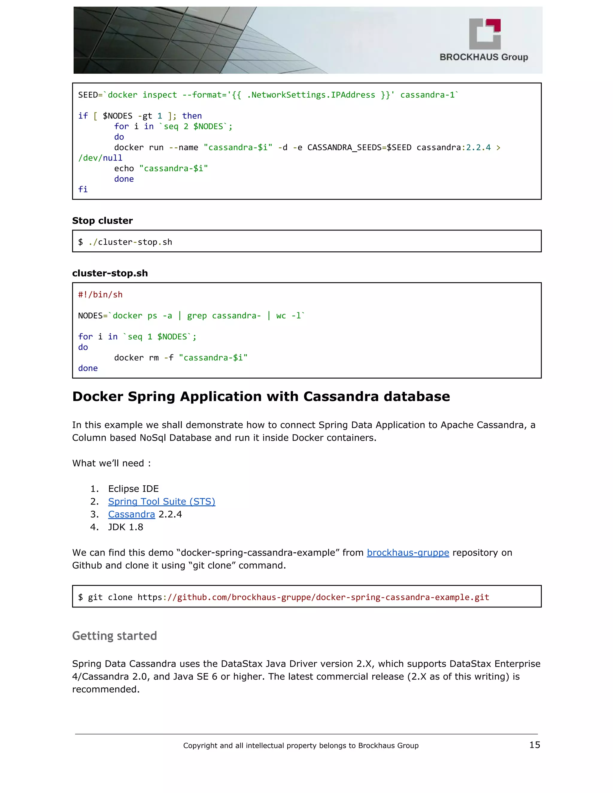  
SEED​=​`docker inspect ‐‐format='{{ .NetworkSettings.IPAddress }}' cassandra‐1` 
  
if​ ​[​ $NODES ​‐​gt ​1​ ​];​ ​then 
for​ i ​in​ ​`seq 2 $NODES`; 
do 
  docker run ​‐‐​name ​"cassandra‐$i"​ ​‐​d ​‐​e CASSANDRA_SEEDS​=​$SEED cassandra​:​2.2​.​4​ ​> 
/dev/​null 
  echo ​"cassandra‐$i" 
done 
fi 
 
Stop cluster 
$ ​./​cluster​‐​stop​.​sh 
 
cluster­stop.sh 
#!/bin/sh 
  
NODES​=​`docker ps ‐a | grep cassandra‐ | wc ‐l` 
  
for​ i ​in​ ​`seq 1 $NODES`; 
do 
docker rm ​‐​f ​"cassandra‐$i" 
done 
Docker Spring Application with Cassandra database 
 
In this example we shall demonstrate how to connect Spring Data Application to Apache Cassandra, a 
Column based NoSql Database and run it inside Docker containers. 
 
What we’ll need : 
 
1. Eclipse IDE 
2. Spring Tool Suite (STS) 
3. Cassandra​ 2.2.4 
4. JDK 1.8 
 
We can find this demo “docker­spring­cassandra­example” from ​brockhaus­gruppe​ repository on 
Github and clone it using “git clone” command. 
 
$ git clone https​:​//github.com/brockhaus‐gruppe/docker‐spring‐cassandra‐example.git 
 
Getting started
 
Spring Data Cassandra uses the DataStax Java Driver version 2.X, which supports DataStax Enterprise 
4/Cassandra 2.0, and Java SE 6 or higher. The latest commercial release (2.X as of this writing) is 
recommended. 
 
Copyright and all intellectual property belongs to Brockhaus Group ​                                  15 
 
 
