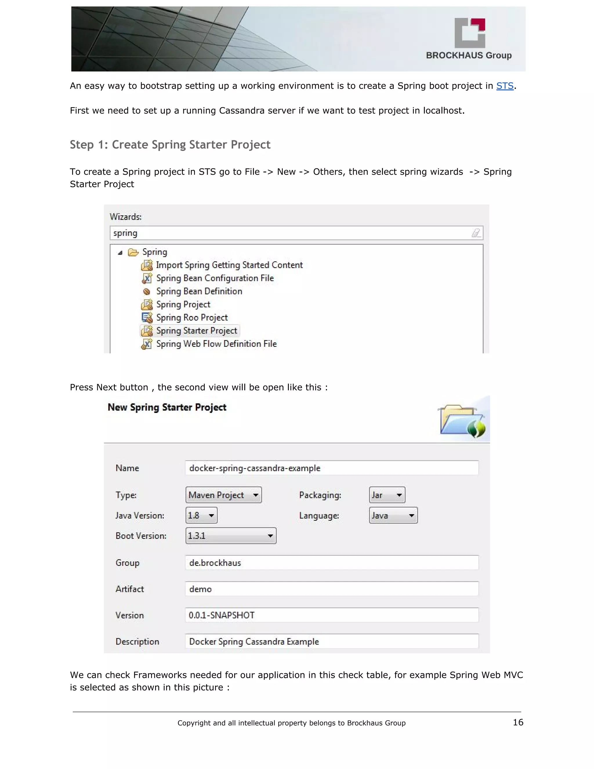  
An easy way to bootstrap setting up a working environment is to create a Spring boot project in ​STS​. 
 
First we need to set up a running Cassandra server if we want to test project in localhost. 
 
Step 1: Create Spring Starter Project
 
To create a Spring project in STS go to File ­> New ­> Others, then select spring wizards  ­> Spring 
Starter Project  
 
 
 
 
Press Next button , the second view will be open like this :   
 
 
We can check Frameworks needed for our application in this check table, for example Spring Web MVC 
is selected as shown in this picture : 
Copyright and all intellectual property belongs to Brockhaus Group ​                                  16 
 
 
