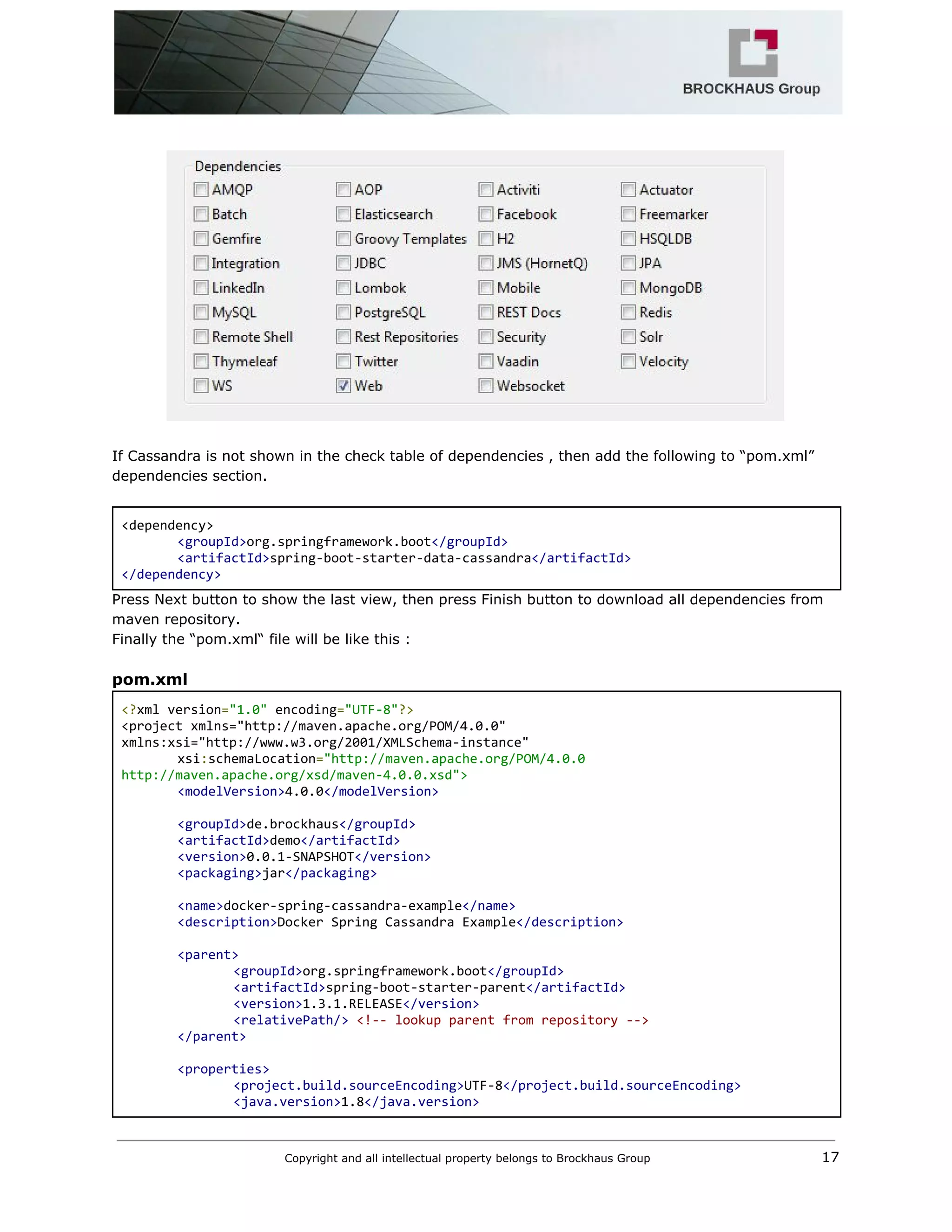  
 
 
 
If Cassandra is not shown in the check table of dependencies , then add the following to “pom.xml” 
dependencies section. 
 
<dependency> 
<groupId>​org.springframework.boot​</groupId> 
<artifactId>​spring‐boot‐starter‐data‐cassandra​</artifactId> 
</dependency> 
Press Next button to show the last view, then press Finish button to download all dependencies from 
maven repository.  
Finally the “pom.xml“ file will be like this : 
 
pom.xml 
<?​xml version​=​"1.0"​ encoding​=​"UTF‐8"​?> 
<project xmlns="http://maven.apache.org/POM/4.0.0" 
xmlns:xsi="http://www.w3.org/2001/XMLSchema‐instance" 
xsi​:​schemaLocation​=​"http://maven.apache.org/POM/4.0.0 
http://maven.apache.org/xsd/maven‐4.0.0.xsd"> 
<modelVersion>​4.0.0​</modelVersion> 
 
<groupId>​de.brockhaus​</groupId> 
<artifactId>​demo​</artifactId> 
<version>​0.0.1‐SNAPSHOT​</version> 
<packaging>​jar​</packaging> 
 
<name>​docker‐spring‐cassandra‐example​</name> 
<description>​Docker Spring Cassandra Example​</description> 
 
<parent> 
<groupId>​org.springframework.boot​</groupId> 
<artifactId>​spring‐boot‐starter‐parent​</artifactId> 
<version>​1.3.1.RELEASE​</version> 
<relativePath/>​ ​<!‐‐ lookup parent from repository ‐‐> 
</parent> 
 
<properties> 
<project.build.sourceEncoding>​UTF‐8​</project.build.sourceEncoding> 
<java.version>​1.8​</java.version> 
Copyright and all intellectual property belongs to Brockhaus Group ​                                  17 
 
 