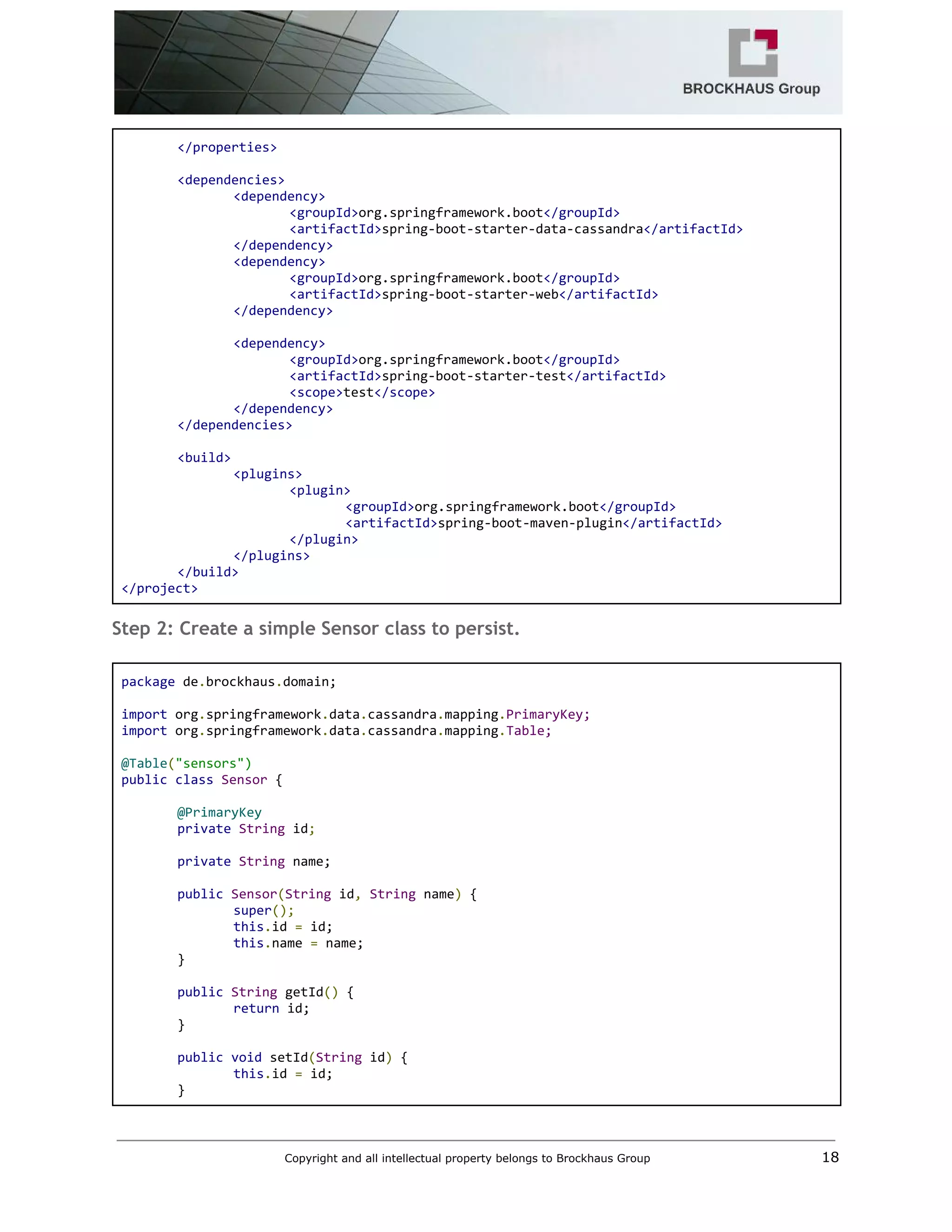  
</properties> 
 
<dependencies> 
<dependency> 
<groupId>​org.springframework.boot​</groupId> 
<artifactId>​spring‐boot‐starter‐data‐cassandra​</artifactId> 
</dependency> 
<dependency> 
<groupId>​org.springframework.boot​</groupId> 
<artifactId>​spring‐boot‐starter‐web​</artifactId> 
</dependency> 
 
<dependency> 
<groupId>​org.springframework.boot​</groupId> 
<artifactId>​spring‐boot‐starter‐test​</artifactId> 
<scope>​test​</scope> 
</dependency> 
</dependencies> 
 
<build> 
<plugins> 
<plugin> 
<groupId>​org.springframework.boot​</groupId> 
<artifactId>​spring‐boot‐maven‐plugin​</artifactId> 
</plugin> 
</plugins> 
</build> 
</project> 
Step 2: Create a simple Sensor class to persist.
 
package​ de​.​brockhaus​.​domain; 
 
import​ org​.​springframework​.​data​.​cassandra​.​mapping​.​PrimaryKey; 
import​ org​.​springframework​.​data​.​cassandra​.​mapping​.​Table; 
 
@Table​(​"sensors") 
public​ ​class​ ​Sensor​ { 
 
@PrimaryKey  
private​ ​String​ id​;  
  
private​ ​String​ name; 
 
public​ ​Sensor​(​String​ id​,​ ​String​ name​)​ { 
super​(); 
this​.​id ​=​ id; 
this​.​name ​=​ name; 
} 
 
public​ ​String​ getId​()​ { 
return​ id; 
} 
 
public​ ​void​ setId​(​String​ id​)​ { 
this​.​id ​=​ id; 
} 
Copyright and all intellectual property belongs to Brockhaus Group ​                                  18 
 
 