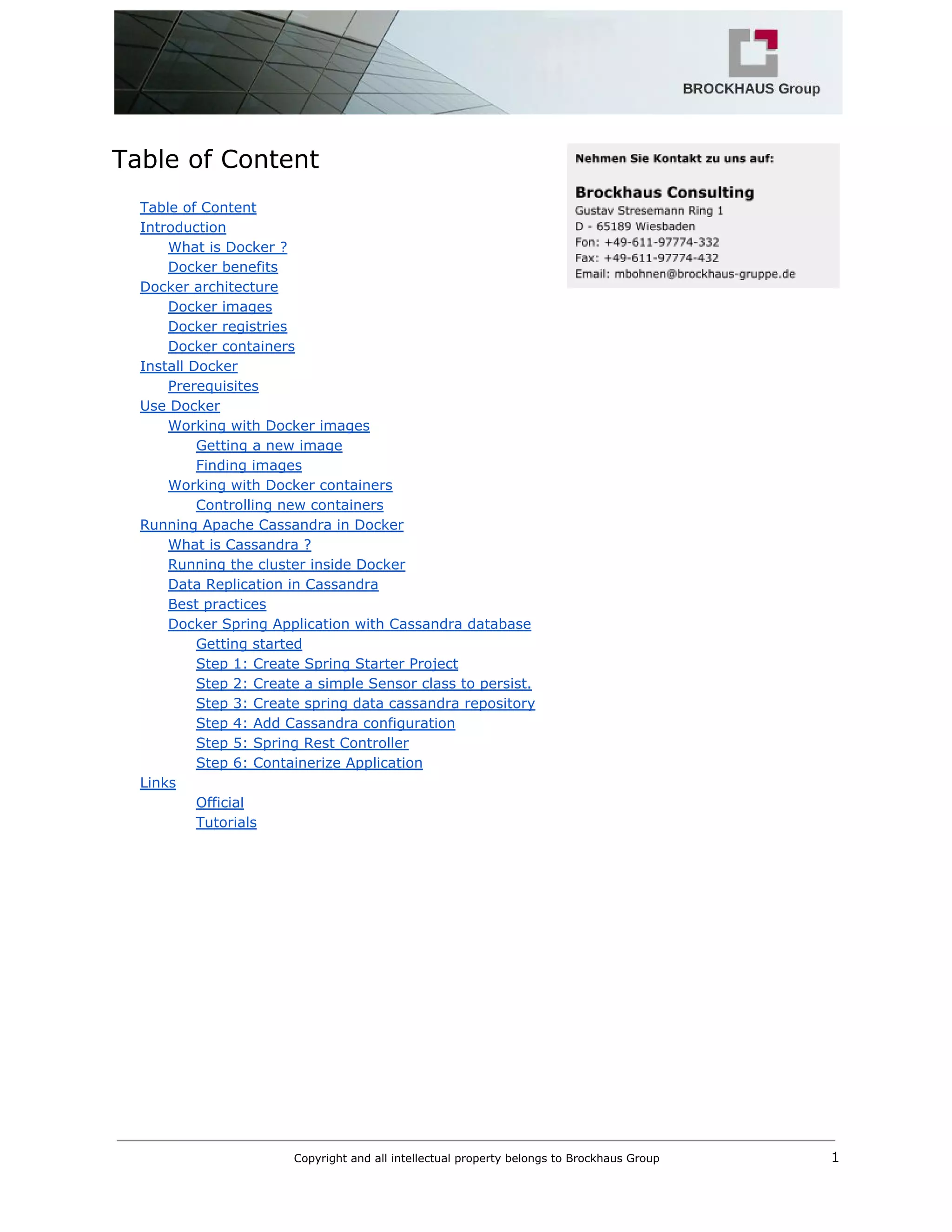  
Table of Content 
 
Table of Content 
Introduction 
What is Docker ? 
Docker benefits 
Docker architecture 
Docker images 
Docker registries 
Docker containers 
Install Docker 
Prerequisites 
Use Docker 
Working with Docker images 
Getting a new image 
Finding images 
Working with Docker containers 
Controlling new containers 
Running Apache Cassandra in Docker 
What is Cassandra ? 
Running the cluster inside Docker 
Data Replication in Cassandra 
Best practices 
Docker Spring Application with Cassandra database 
Getting started 
Step 1: Create Spring Starter Project 
Step 2: Create a simple Sensor class to persist. 
Step 3: Create spring data cassandra repository 
Step 4: Add Cassandra configuration 
Step 5: Spring Rest Controller 
Step 6: Containerize Application 
Links 
Official 
Tutorials 
 
 
 
   
Copyright and all intellectual property belongs to Brockhaus Group ​                                  1 
 
 