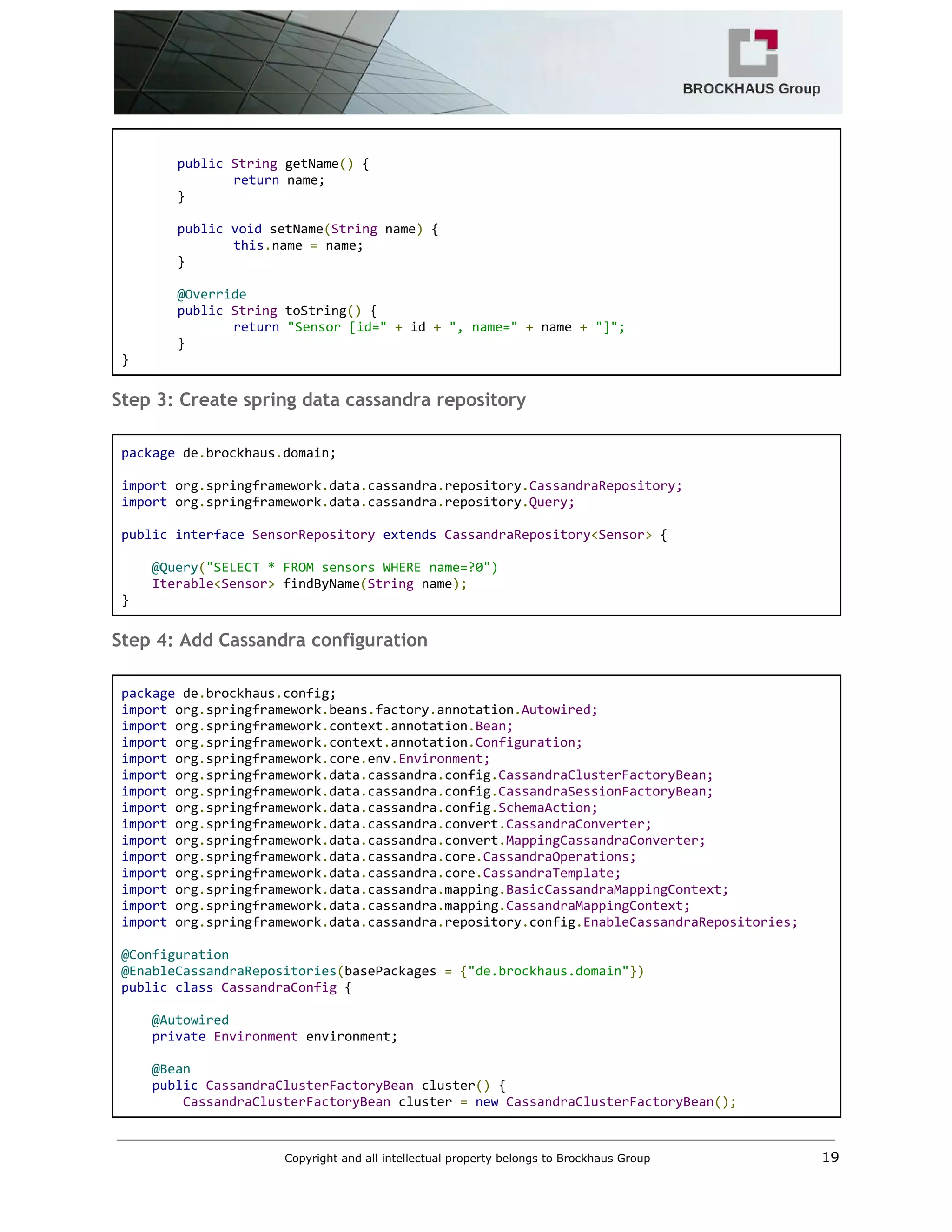 
 
public​ ​String​ getName​()​ { 
return​ name; 
} 
 
public​ ​void​ setName​(​String​ name​)​ { 
this​.​name ​=​ name; 
} 
 
@Override 
public​ ​String​ toString​()​ { 
return​ ​"Sensor [id="​ ​+​ id ​+​ ​", name="​ ​+​ name ​+​ ​"]"; 
} 
} 
Step 3: Create spring data cassandra repository
 
package​ de​.​brockhaus​.​domain; 
 
import​ org​.​springframework​.​data​.​cassandra​.​repository​.​CassandraRepository; 
import​ org​.​springframework​.​data​.​cassandra​.​repository​.​Query; 
 
public​ ​interface​ ​SensorRepository​ ​extends​ ​CassandraRepository​<​Sensor​>​ { 
 
    ​@Query​(​"SELECT * FROM sensors WHERE name=?0") 
    ​Iterable​<​Sensor​>​ findByName​(​String​ name​); 
} 
Step 4: Add Cassandra configuration
 
package​ de​.​brockhaus​.​config; 
import​ org​.​springframework​.​beans​.​factory​.​annotation​.​Autowired; 
import​ org​.​springframework​.​context​.​annotation​.​Bean; 
import​ org​.​springframework​.​context​.​annotation​.​Configuration; 
import​ org​.​springframework​.​core​.​env​.​Environment; 
import​ org​.​springframework​.​data​.​cassandra​.​config​.​CassandraClusterFactoryBean; 
import​ org​.​springframework​.​data​.​cassandra​.​config​.​CassandraSessionFactoryBean; 
import​ org​.​springframework​.​data​.​cassandra​.​config​.​SchemaAction; 
import​ org​.​springframework​.​data​.​cassandra​.​convert​.​CassandraConverter; 
import​ org​.​springframework​.​data​.​cassandra​.​convert​.​MappingCassandraConverter; 
import​ org​.​springframework​.​data​.​cassandra​.​core​.​CassandraOperations; 
import​ org​.​springframework​.​data​.​cassandra​.​core​.​CassandraTemplate; 
import​ org​.​springframework​.​data​.​cassandra​.​mapping​.​BasicCassandraMappingContext; 
import​ org​.​springframework​.​data​.​cassandra​.​mapping​.​CassandraMappingContext; 
import​ org​.​springframework​.​data​.​cassandra​.​repository​.​config​.​EnableCassandraRepositories; 
 
@Configuration 
@EnableCassandraRepositories​(​basePackages ​=​ ​{​"de.brockhaus.domain"​}) 
public​ ​class​ ​CassandraConfig​ { 
 
    ​@Autowired 
    ​private​ ​Environment​ environment; 
   
    ​@Bean 
    ​public​ ​CassandraClusterFactoryBean​ cluster​()​ { 
        ​CassandraClusterFactoryBean​ cluster ​=​ ​new​ ​CassandraClusterFactoryBean​(); 
Copyright and all intellectual property belongs to Brockhaus Group ​                                  19 
 
 