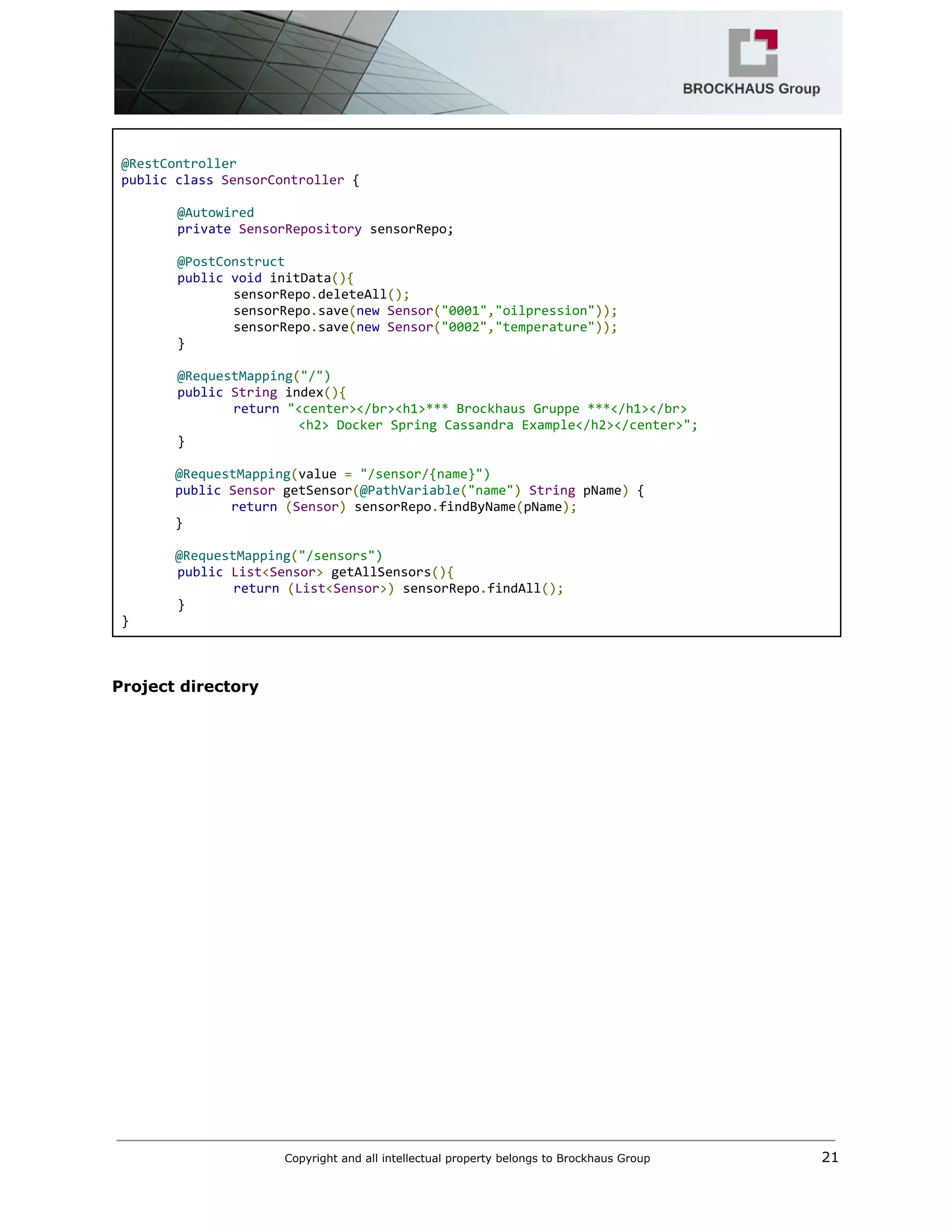  
 
@RestController 
public​ ​class​ ​SensorController​ { 
 
@Autowired 
private​ ​SensorRepository​ sensorRepo; 
 
@PostConstruct 
public​ ​void​ initData​(){ 
sensorRepo​.​deleteAll​(); 
sensorRepo​.​save​(​new​ ​Sensor​(​"0001"​,​"oilpression"​)); 
sensorRepo​.​save​(​new​ ​Sensor​(​"0002"​,​"temperature"​)); 
} 
 
@RequestMapping​(​"/") 
public​ ​String​ index​(){ 
return​ ​"<center></br><h1>*** Brockhaus Gruppe ***</h1></br> 
                       <h2> Docker Spring Cassandra Example</h2></center>"; 
} 
 
       ​@RequestMapping​(​value ​=​ ​"/sensor/{name}") 
       ​public​ ​Sensor​ getSensor​(​@PathVariable​(​"name"​)​ ​String​ pName​)​ { 
         ​return​ ​(​Sensor​)​ sensorRepo​.​findByName​(​pName​); 
       } 
   
       ​@RequestMapping​(​"/sensors") 
public​ ​List​<​Sensor​>​ getAllSensors​(){ 
return​ ​(​List​<​Sensor​>)​ sensorRepo​.​findAll​(); 
} 
} 
 
 
Project directory  
Copyright and all intellectual property belongs to Brockhaus Group ​                                  21 
 
 