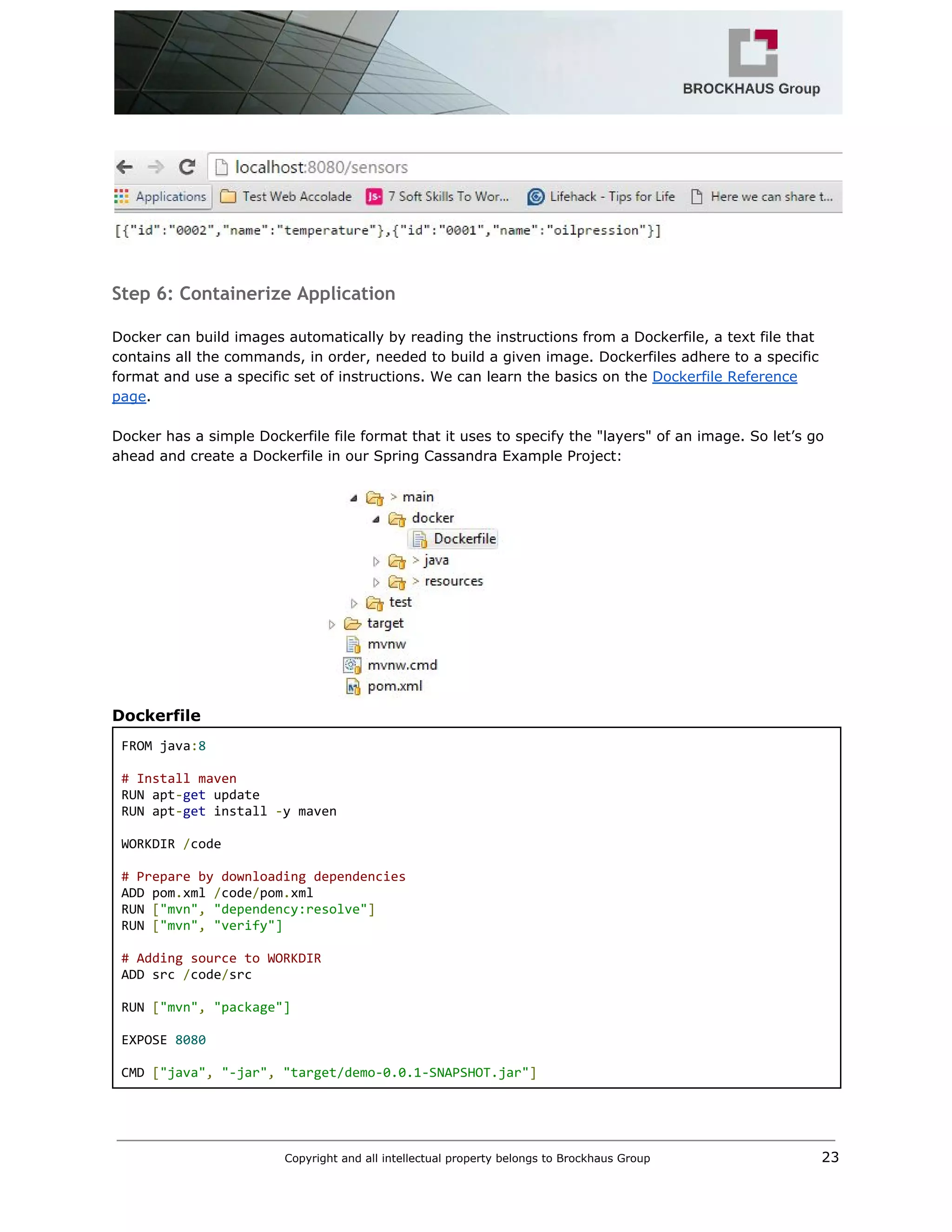  
 
 
Step 6: Containerize Application
 
Docker can build images automatically by reading the instructions from a Dockerfile, a text file that 
contains all the commands, in order, needed to build a given image. Dockerfiles adhere to a specific 
format and use a specific set of instructions. We can learn the basics on the ​Dockerfile Reference 
page​. 
 
Docker has a simple Dockerfile file format that it uses to specify the "layers" of an image. So let’s go 
ahead and create a Dockerfile in our Spring Cassandra Example Project: 
 
Dockerfile 
FROM java​:​8  
 
# Install maven 
RUN apt​‐​get​ update  
RUN apt​‐​get​ install ​‐​y maven 
 
WORKDIR ​/​code 
 
# Prepare by downloading dependencies 
ADD pom​.​xml ​/​code​/​pom​.​xml  
RUN ​[​"mvn"​,​ ​"dependency:resolve"​]  
RUN ​[​"mvn"​,​ ​"verify"] 
 
# Adding source to WORKDIR 
ADD src ​/​code​/​src 
 
RUN ​[​"mvn"​,​ ​"package"] 
 
EXPOSE ​8080 
  
CMD ​[​"java"​,​ ​"‐jar"​,​ ​"target/demo‐0.0.1‐SNAPSHOT.jar"​]  
Copyright and all intellectual property belongs to Brockhaus Group ​                                  23 
 
 