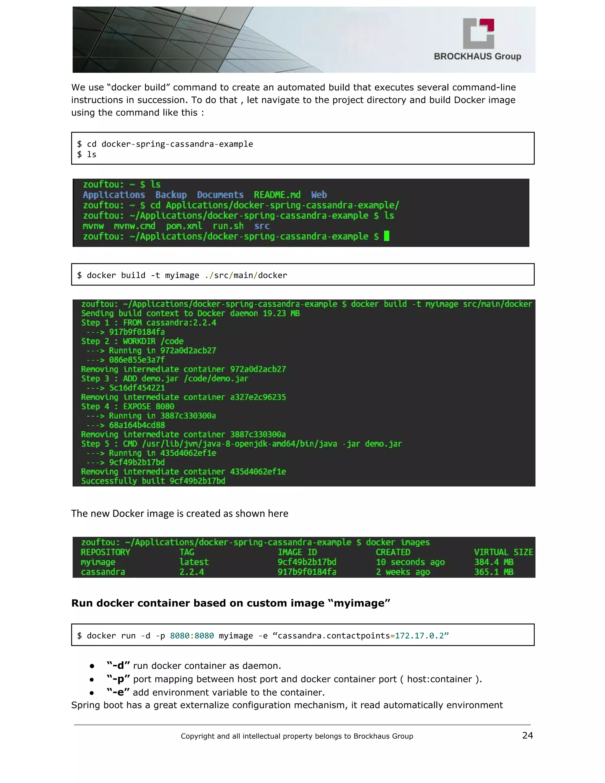  
We use “docker build” command to create an automated build that executes several command­line 
instructions in succession. To do that , let navigate to the project directory and build Docker image 
using the command like this : 
 
$ cd docker​‐​spring​‐​cassandra​‐​example 
$ ls 
 
 
 
$ docker build ‐t myimage ​./​src​/​main​/​docker 
 
 
 
The new Docker image is created as shown here 
 
 
 
Run docker container based on custom image “myimage” 
 
$ docker run ​‐​d ​‐​p ​8080​:​8080​ myimage ​‐​e “cassandra​.​contactpoints​=​172.17​.​0.2” 
 
● “­d”​ run docker container as daemon. 
● “­p”​ port mapping between host port and docker container port ( host:container ). 
● “­e”​ add environment variable to the container. 
Spring boot has a great externalize configuration mechanism, it read automatically environment  
Copyright and all intellectual property belongs to Brockhaus Group ​                                  24 
 
 