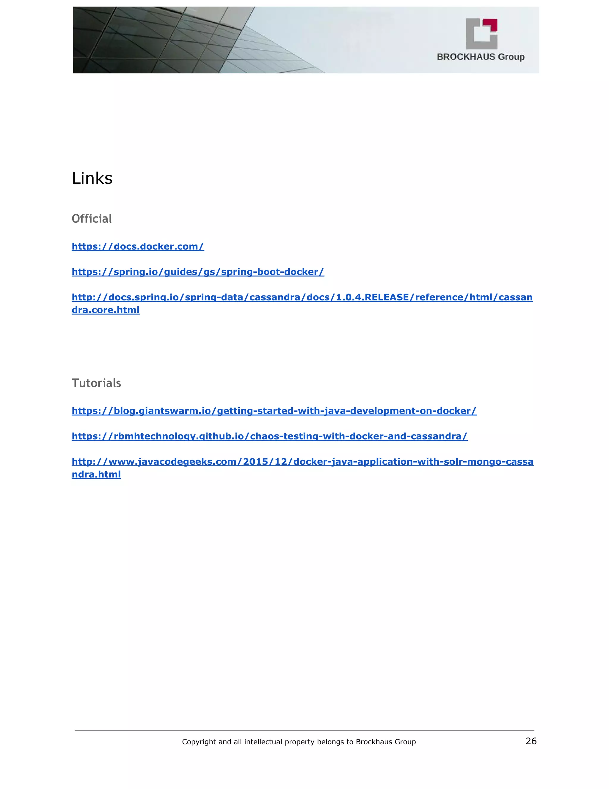  
 
 
 
 
 
 
Links 
 
Official
 
https://docs.docker.com/ 
 
https://spring.io/guides/gs/spring­boot­docker/ 
 
http://docs.spring.io/spring­data/cassandra/docs/1.0.4.RELEASE/reference/html/cassan
dra.core.html 
 
 
 
 
Tutorials
 
https://blog.giantswarm.io/getting­started­with­java­development­on­docker/ 
 
https://rbmhtechnology.github.io/chaos­testing­with­docker­and­cassandra/ 
 
http://www.javacodegeeks.com/2015/12/docker­java­application­with­solr­mongo­cassa
ndra.html 
 
Copyright and all intellectual property belongs to Brockhaus Group ​                                  26 
 
 