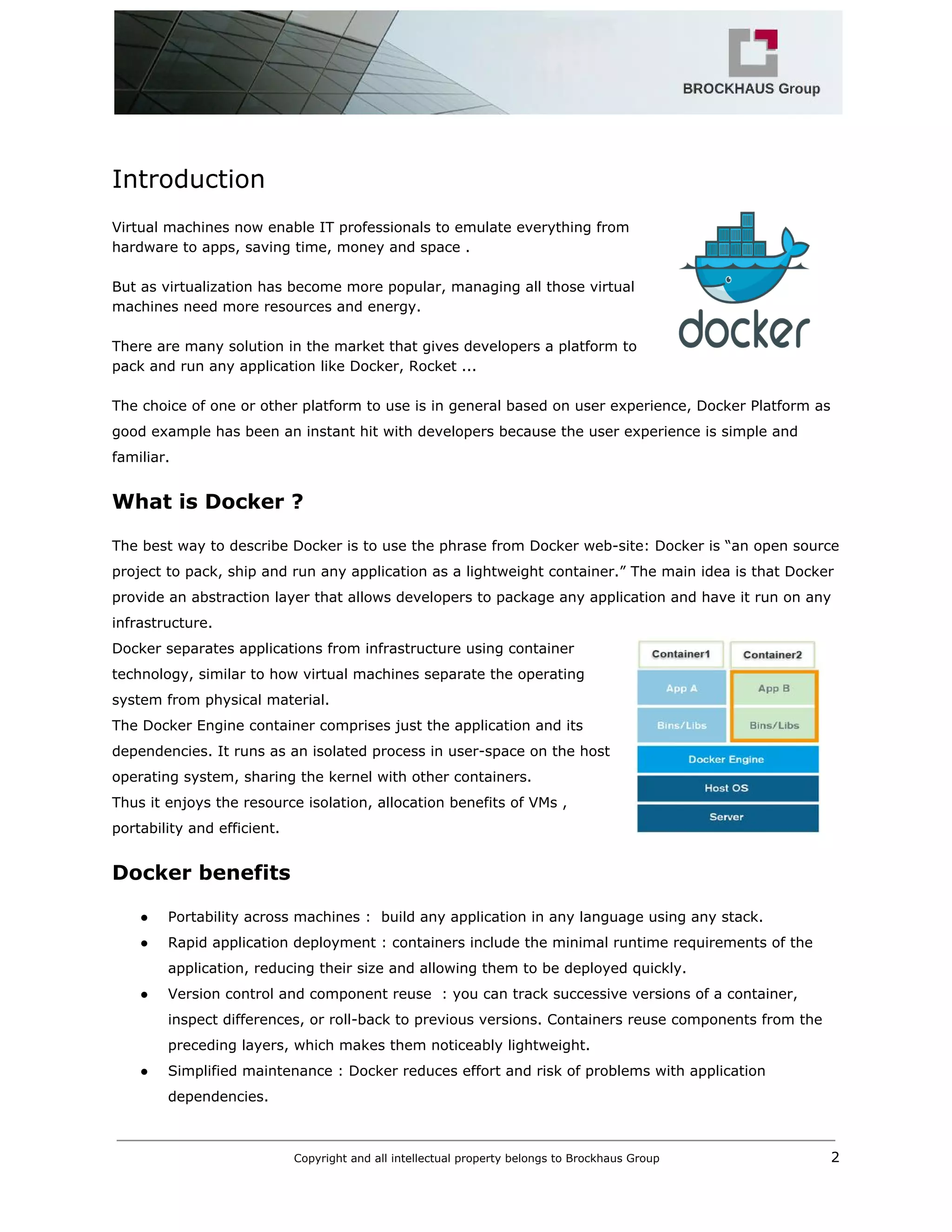  
 
Introduction 
 
Virtual machines now enable IT professionals to emulate everything from 
hardware to apps, saving time, money and space .  
 
But as virtualization has become more popular, managing all those virtual 
machines need more resources and energy.  
 
There are many solution in the market that gives developers a platform to 
pack and run any application like Docker, Rocket ...  
 
The choice of one or other platform to use is in general based on user experience, Docker Platform as 
good example has been an instant hit with developers because the user experience is simple and 
familiar. 
What is Docker ? 
 
The best way to describe Docker is to use the phrase from Docker web­site: Docker is “an open source 
project to pack, ship and run any application as a lightweight container.” The main idea is that Docker 
provide an abstraction layer that allows developers to package any application and have it run on any 
infrastructure. 
Docker separates applications from infrastructure using container 
technology, similar to how virtual machines separate the operating 
system from physical material. 
The Docker Engine container comprises just the application and its 
dependencies. It runs as an isolated process in user­space on the host 
operating system, sharing the kernel with other containers. 
Thus it enjoys the resource isolation, allocation benefits of VMs , 
portability and efficient. 
Docker benefits 
 
● Portability across machines :  build any application in any language using any stack. 
● Rapid application deployment : containers include the minimal runtime requirements of the 
application, reducing their size and allowing them to be deployed quickly. 
● Version control and component reuse  : you can track successive versions of a container, 
inspect differences, or roll­back to previous versions. Containers reuse components from the 
preceding layers, which makes them noticeably lightweight. 
● Simplified maintenance : Docker reduces effort and risk of problems with application 
dependencies. 
Copyright and all intellectual property belongs to Brockhaus Group ​                                  2 
 
 