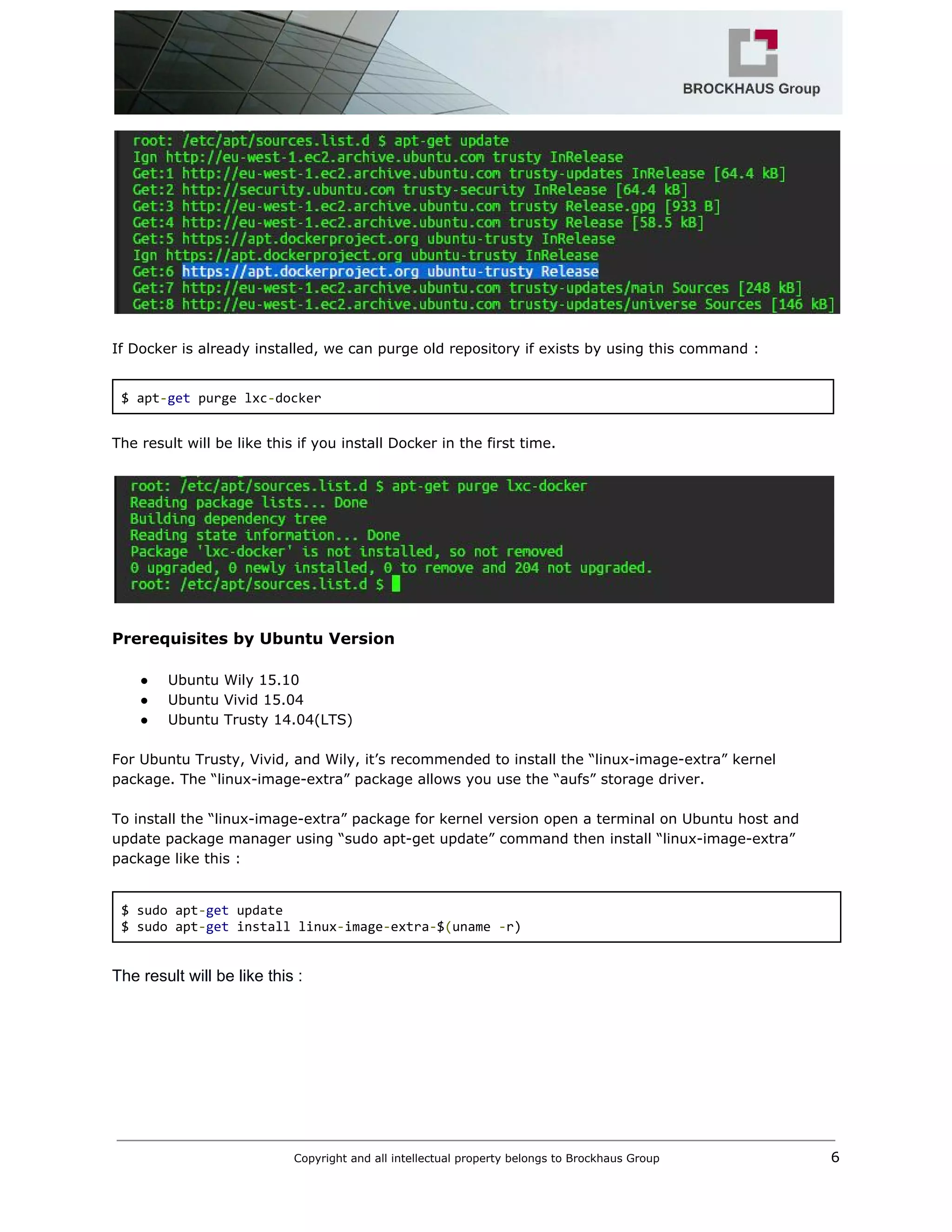  
 
 
If Docker is already installed, we can purge old repository if exists by using this command : 
 
$ apt​‐​get​ purge lxc​‐​docker 
 
The result will be like this if you install Docker in the first time. 
 
 
 
Prerequisites by Ubuntu Version 
 
● Ubuntu Wily 15.10 
● Ubuntu Vivid 15.04 
● Ubuntu Trusty 14.04(LTS) 
 
For Ubuntu Trusty, Vivid, and Wily, it’s recommended to install the “linux­image­extra” kernel 
package. The “linux­image­extra” package allows you use the “aufs” storage driver.  
 
To install the “linux­image­extra” package for kernel version open a terminal on Ubuntu host and 
update package manager using “sudo apt­get update” command then install “linux­image­extra” 
package like this : 
 
$ sudo apt​‐​get​ update 
$ sudo apt​‐​get​ install linux​‐​image​‐​extra​‐​$​(​uname ​‐​r) 
 
The result will be like this : 
Copyright and all intellectual property belongs to Brockhaus Group ​                                  6 
 
 