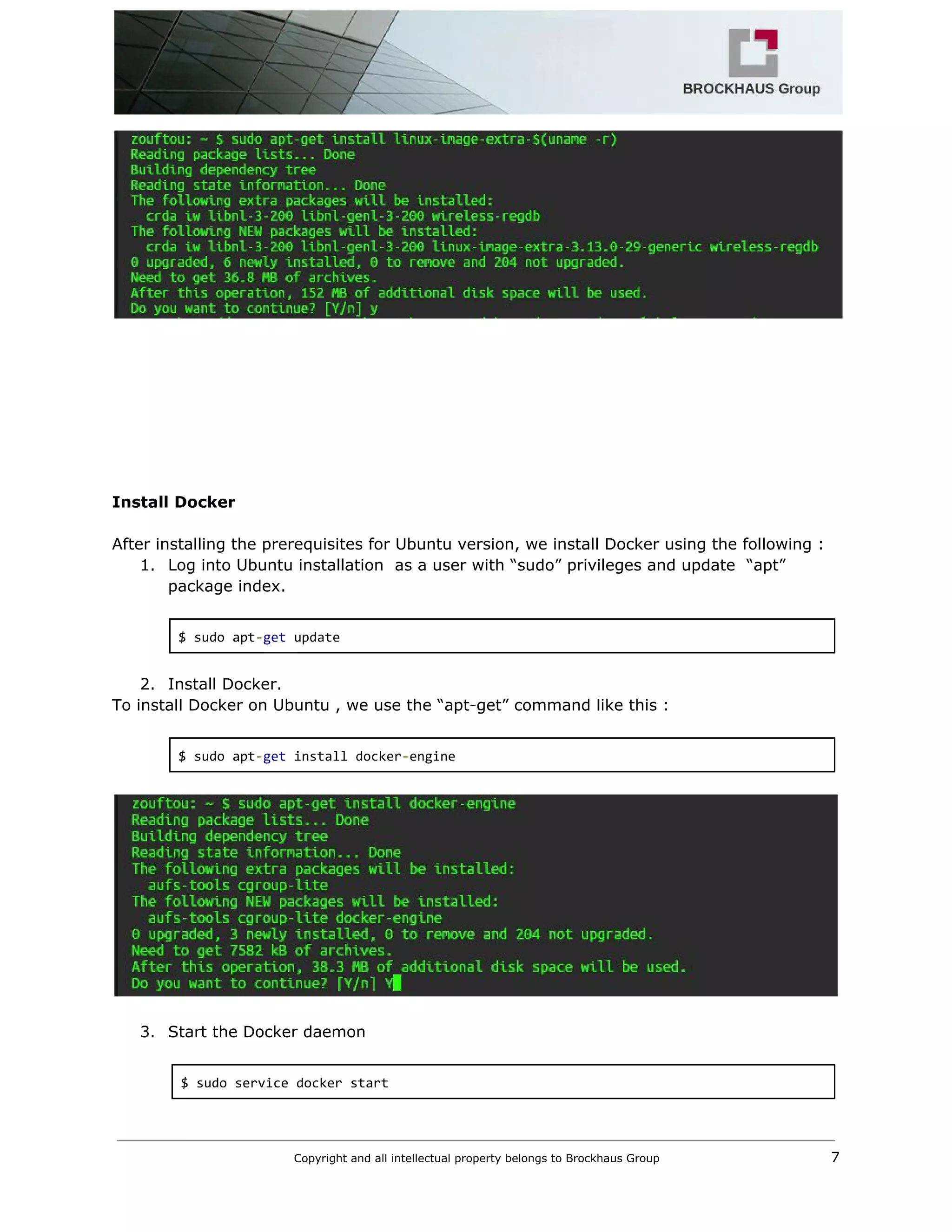  
 
 
 
 
 
 
 
 
 
Install Docker 
 
After installing the prerequisites for Ubuntu version, we install Docker using the following : 
1. Log into Ubuntu installation  as a user with “sudo” privileges and update  “apt” 
package index. 
 
$ sudo apt​‐​get​ update 
 
2. Install Docker. 
To install Docker on Ubuntu , we use the “apt­get” command like this : 
 
$ sudo apt​‐​get​ install docker​‐​engine 
 
 
 
3. Start the Docker daemon 
 
$ sudo service docker start 
 
Copyright and all intellectual property belongs to Brockhaus Group ​                                  7 
 
 