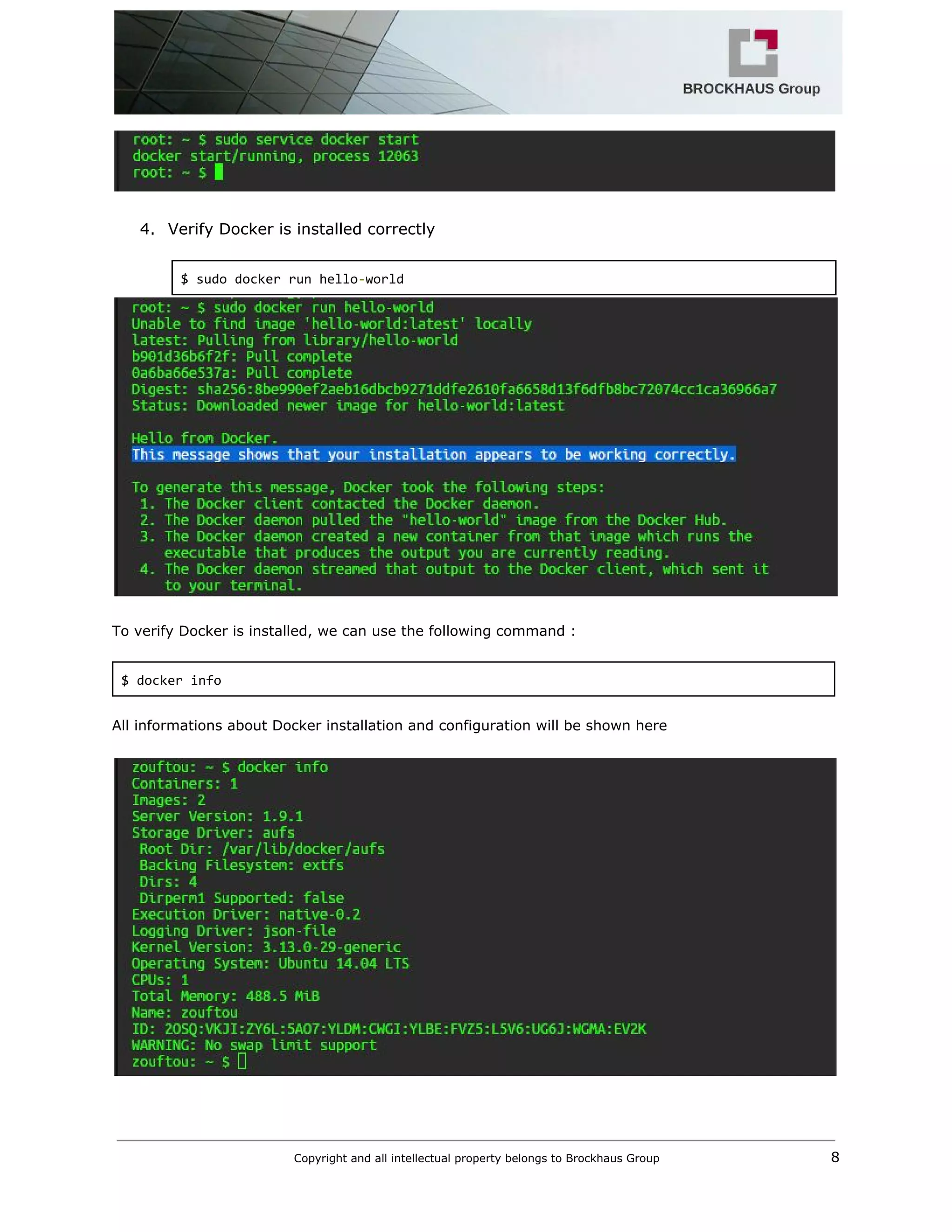  
 
 
4. Verify Docker is installed correctly 
 
$ sudo docker run hello​‐​world 
 
 
To verify Docker is installed, we can use the following command : 
 
$ docker info 
 
All informations about Docker installation and configuration will be shown here  
 
 
Copyright and all intellectual property belongs to Brockhaus Group ​                                  8 
 
 