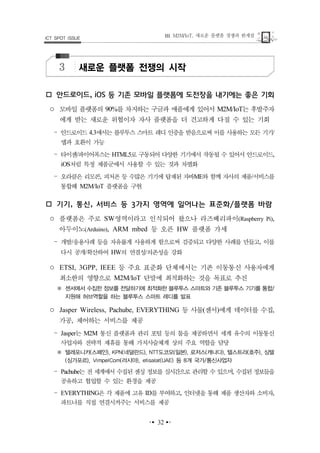 새로운 플랫폼 경쟁과 한계점. M2M/IoT,ШICT SPOT ISSUE
▪▪ ▪▪
3 새로운 플랫폼 전쟁의 시작
안드로이드 등 기존 모바일 플랫폼에 도전장을 내기에는 좋은 기회, iOS
○ 모바일 플랫폼의 를 차지하는 구글과 애플에게 있어서 는 후발주자90% M2M/IoT
에게 받는 새로운 위협이자 자사 플랫폼을 더 견고하게 다질 수 있는 기회
‒ 안드로이드 에서는 블루투스 스마트 레디 인증을 받음으로써 이를 사용하는 모든 기기4.3 /
앱과 호환이 가능
‒ 타이젠파이어폭스는 로 구동되어 다양한 기기에서 작동될 수 있어서/ HTML5 안드로이드,
처럼 특정 제품군에서 사용할 수 있는 것과 차별화iOS
‒ 오라클은 리모콘 피처폰 등 수많은 기기에 탑재된 자바 와 함께 자사의 제품 서비스를, ME /
통합해 플랫폼을 구현M2M/IoT
기기 통신 서비스 등 가지 영역에 일어나는 표준화 플랫폼 바람, , 3 /
○ 플랫폼은 주로 영역이라고 인식되어 왔으나 라즈베리파이SW (Raspberry Pi),
아두이노(Arduino) 등 오픈 플랫폼 가세, ARM mbed HW
‒ 개발 응용사례 등을 자유롭게/ 사용하게 함으로써 검증되고 다양한 사례를 만들고 이를,
다시 공개 확산하여 의 연결성 의존성을 강화/ HW /
○ 등 주요 표준화 단체에서는 기존 이동통신ETSI, 3GPP, IEEE 사용자에게
최소한의 영향으로 단말에 최적화하는 것을 목표로 추진M2M/IoT
※ 센서에서 수집한 정보를 전달하기에 최적화한 블루투스 스마트와 기존 블루투스 기기를 통합/
지원해 허브역할을 하는 블루투스 스마트 레디를 발표
○ Jasper Wireless, 등 사물 센서 에게 데이터를 수집Pachube, EVERYTHING ( ) ,
가공 제어하는 서비스를 제공,
‒ 는 통신 플랫폼과 관리 포털 등의 툴을 제공하면서Jasper M2M 세계 유수의 이동통신
사업자와 전략적 제휴를 통해 가치사슬체계 상의 주요 역할을 담당
※ 텔레포니카 스페인 네덜란드 도코모 일본 로저스 캐나다 텔스트라 호주 싱텔( ), KPN( ), NTT ( ), ( ), ( ),
싱가포르 러시아 등 개 국가 통신사업자( ), VimpelCom( ), etisalat(UAE) 8 /
‒ 는 전 세계에서 수집된 센싱 정보를 실시간으로 관리할 수 있으며 수집된 정보들을Pachube ,
공유하고 협업할 수 있는 환경을 제공
‒ 은 각 제품에 고유 를 부여하고 인터넷을 통해 제품 생산자와 소비자EVERYTHING ID , ,
파트너를 직접 연결시켜주는 서비스를 제공
 