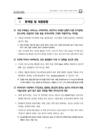새로운 플랫폼 경쟁과 한계점. M2M/IoT,ШICT SPOT ISSUE
▪▪ ▪▪
4 한계점 및 대응방향
가장 주목받는 서비스는 스마트미터 보안이나 국내외 상황이 다른 주거문화, ,
탄소규제 유틸리티 비용 등을 우리나라에 그대로 적용하기는 어려움,
○ 사용자 측면에서 투자대비 비용 절감효과는 크지 않아 시장논리보다는 정책적인
접근이 필요
※ 년 한국을 기준으로 일본 배 영국 배 미국 배 전지요금이 높고 인당 소비는09 2.42 , 2.21 , 1.38 1
미국 배 일본 배 영국 배 지식경제부1.4 , 0.88 , 0.63 ( )
‒ 전력 시스템에 센서 미터를 활용한 스마트 그리드의 에너지 전송 효율은 약 배 높고, 2
대체에너지의 활용을 촉진시켜 환경을 보존할 수 있고 정전 등의 위급 상황 대처가 용이
에 이어서 에서도 오픈 플랫폼이 더욱 더 강화될 것으로 전망SW HW
○ 구글은 안드로이들 활용한 통신 제어 등을 위해 를 제공하고 있으며, Open API
오픈 플랫폼인 아두이노를 채택HW
○ 인텔은 새롭게 발표된 프로세서 쿼크 에서 다른 칩셋 업체가 필요한 부분을 추가( ) ,
변경하여 칩셋을 설계 제조 합성 가능 할 수 있도록 시도/ ( , Synthesizable)
※ 인텔은 퀄컴 등에 밀린 시장을 되찾기 위해 사물 인터넷 과 웨어러블ARM, AP (Internet of Things)
기기에 사용할 수 있는 새로운 칩 쿼크 아톰칩 크기 전력소모를 발표(Quark, 1/5 , 1/10 ) ( 월13.9 )
시장에서 기기 센싱 컴퓨팅 통신 의 중요는 높으나 우리나가 부품M2M/IoT ( , , )
기술수준은 높지 않고 많은 부분을 해외 라이선스에 의존
○ 세계 센서시장은 년 약 억불 규모로 메모리 반도체 억불 수준이며‘11 722 (685 ) ,
연평균 이상 급속한 성장을 하고 있으나 기술수준은 선진국대비 수준9% 64.7%
○ 현재까지 발표된 응용사례는 사람 건물 자연 등을 관측하는 것으로 글로벌 니치, ,
마켓을 공략하기에는 충분
‒ 인터넷 및 전자상거래 발달로 전 세계 인구의 수요만 있어도 약 천만 개의 시장이0.1% 7
형성되기 때문에 다품종 소량 생산의 롱테일 전략으로 접근
※ 당뇨환자를 위한 측정 의료서비스 등는 전 세계 억 백만M2M/IoT( , ) 3 47 ( 년 환자를 대상으로08 )
제품과 서비스 개발 가능
 
