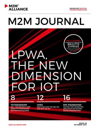 M2M JOURNAL
ISSUE 28
OCTOBER 2017M2M-ALLIANCE.COM
8
THYSSENKRUPP
MAX – THE INDUSTRY’S FIRST
PREDICTIVE MAINTENANCE
SOLUTION FOR ELEVATORS.
12
LPWA
DOES LPWA MAKE THE NEXT BIG
LEAP INTO THE IOT?
16
OPC FOUNDATION
THE M2M & OPC FOUNDATION
USER GROUP FOR BUILDING
SECURE COMMUNICATION
LPWA,
THE NEW
DIMENSION
FOR IOT
INCLUDING
A MESSAGE OF GREETING BY
BRIGITTE
ZYPRIES
FEDERAL MINISTER FOR
ECONOMIC AFFAIRS
AND ENERGY
 