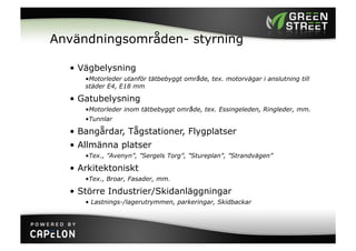 Användningsområden- styrning

  •  Vägbelysning
     • Motorleder utanför tätbebyggt område, tex. motorvägar i anslutning till
     städer E4, E18 mm

  •  Gatubelysning
     • Motorleder inom tätbebyggt område, tex. Essingeleden, Ringleder, mm.
     • Tunnlar

  •  Bangårdar, Tågstationer, Flygplatser
  •  Allmänna platser
     • Tex., ”Avenyn”, ”Sergels Torg”, ”Stureplan”, ”Strandvägen”

  •  Arkitektoniskt
     • Tex., Broar, Fasader, mm.

  •  Större Industrier/Skidanläggningar
     •  Lastnings-/lagerutrymmen, parkeringar, Skidbackar
 