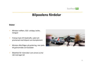 Bilpoolens	
 fördelar
                                                                	
 

Städer


  Minskar	
 traﬁken,	
 CO2-­‐	
 utsläpp,	
 buller,	
 
   trängsel	
 	
 

  Främjar	
 byte	
 =ll	
 lokaltraﬁk,	
 cykel	
 och	
 
   promenad	
 med	
 bilpool	
 som	
 komplement	
 

  Minskar	
 eBerfrågan	
 på	
 parkering,	
 mer	
 plats	
 
   =ll	
 grönområde	
 och	
 bostäder	
 

  Mobilitet	
 för	
 människor	
 som	
 annars	
 ej	
 har	
 
   råd	
 med	
 egen	
 bil	
 

                                                                       19	
 
 