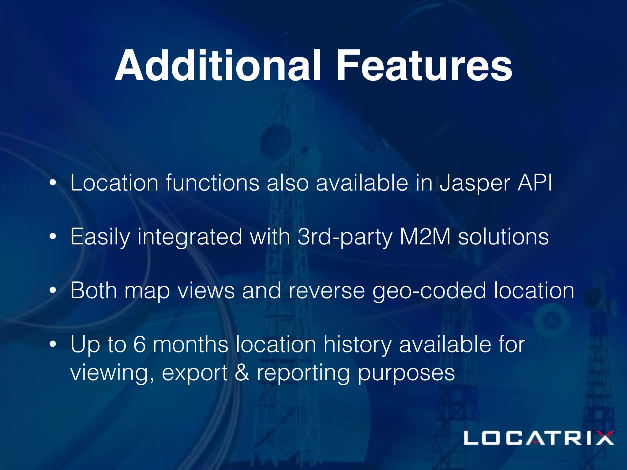 Additional Features
• Location functions also available in Jasper API
• Easily integrated with 3rd-party M2M solutions
• Both map views and reverse geo-coded location
• Up to 6 months location history available for
viewing, export & reporting purposes
 