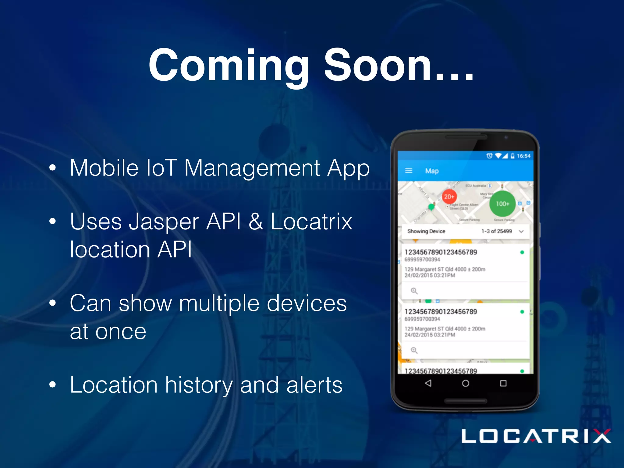 Coming Soon…
• Mobile IoT Management App
• Uses Jasper API & Locatrix
location API
• Can show multiple devices
at once
• Location history and alerts
 