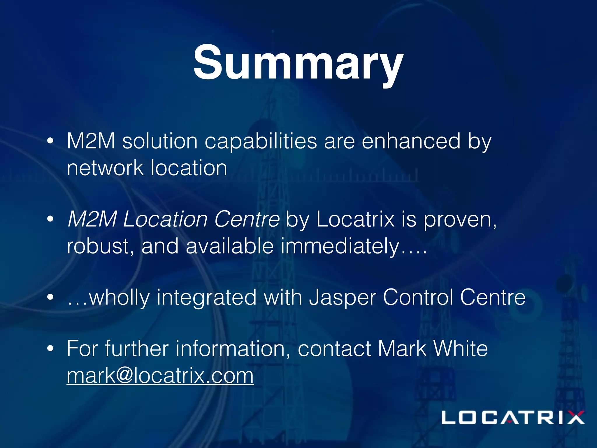 Summary
• M2M solution capabilities are enhanced by
network location
• M2M Location Centre by Locatrix is proven,
robust, and available immediately….
• …wholly integrated with Jasper Control Centre
• For further information, contact Mark White
mark@locatrix.com
 