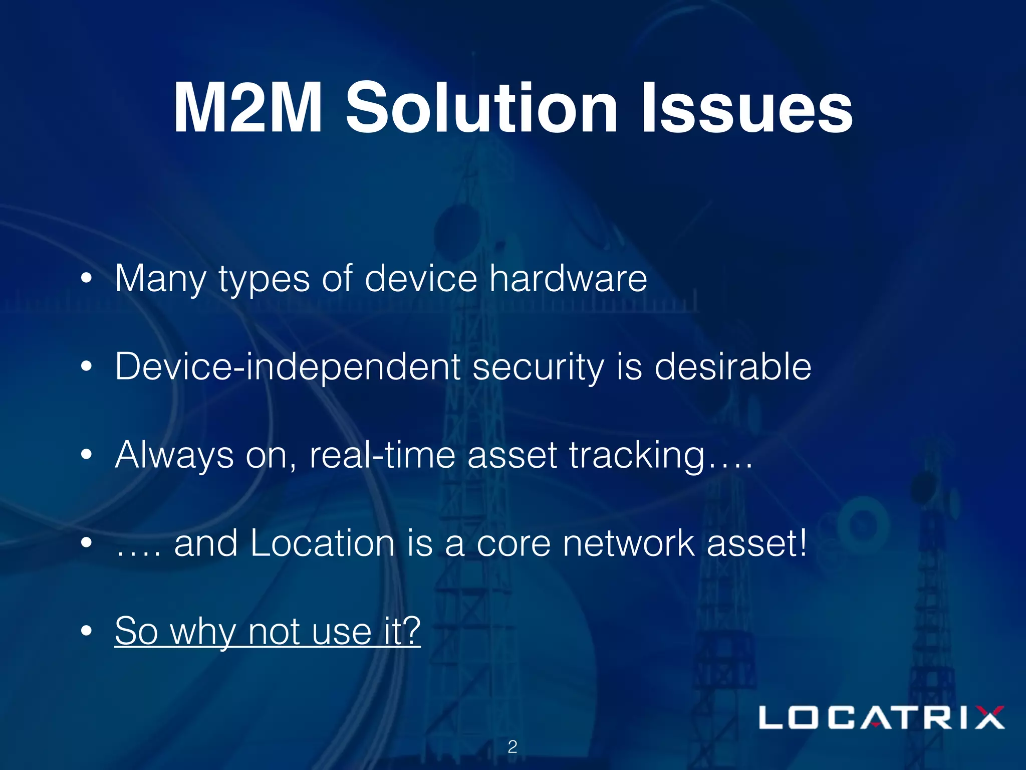 M2M Solution Issues
• Many types of device hardware
• Device-independent security is desirable
• Always on, real-time asset tracking….
• …. and Location is a core network asset!
• So why not use it?
2
 