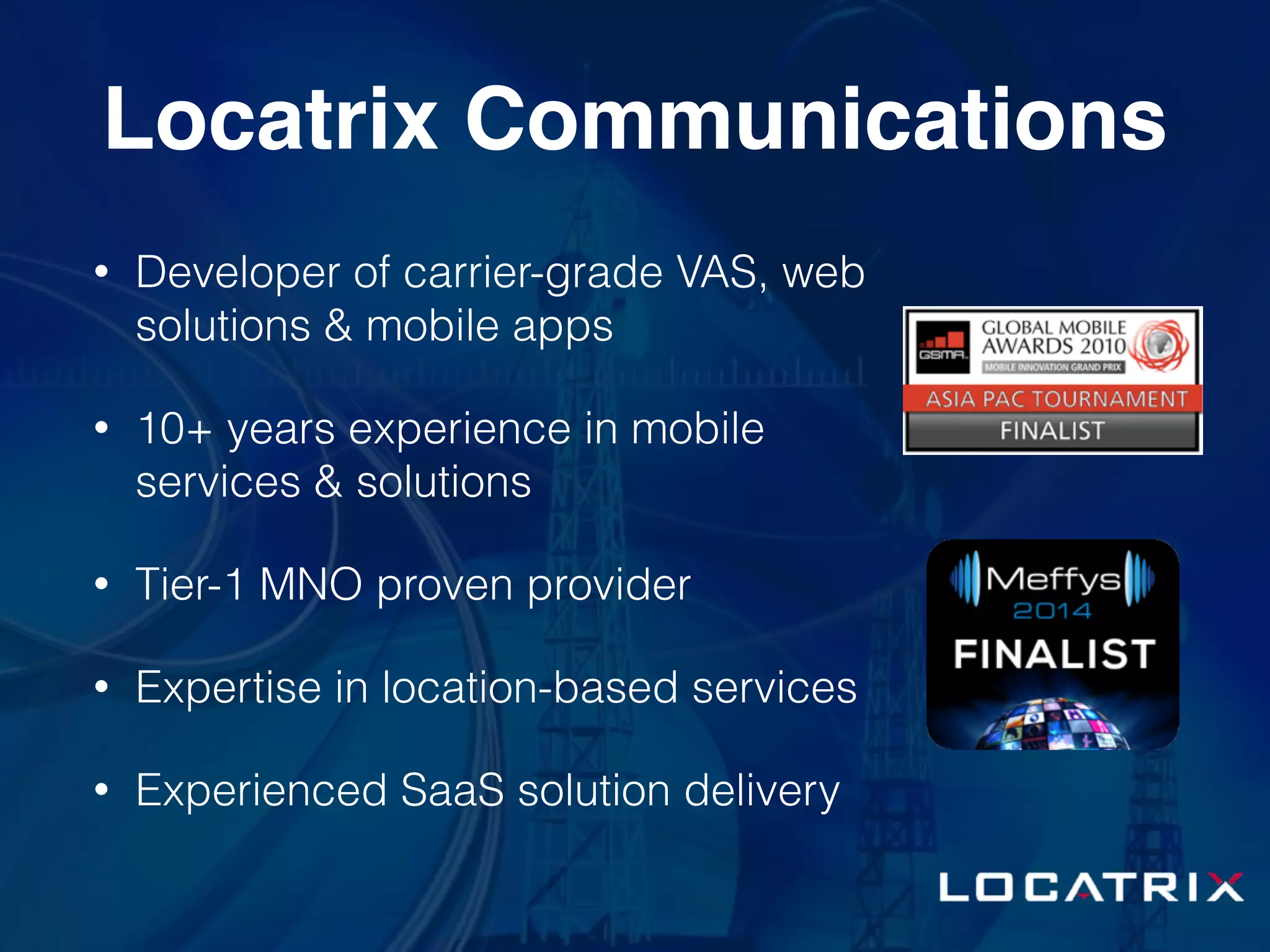 Locatrix Communications
• Developer of carrier-grade VAS, web
solutions & mobile apps
• 10+ years experience in mobile
services & solutions
• Tier-1 MNO proven provider
• Expertise in location-based services
• Experienced SaaS solution delivery
 