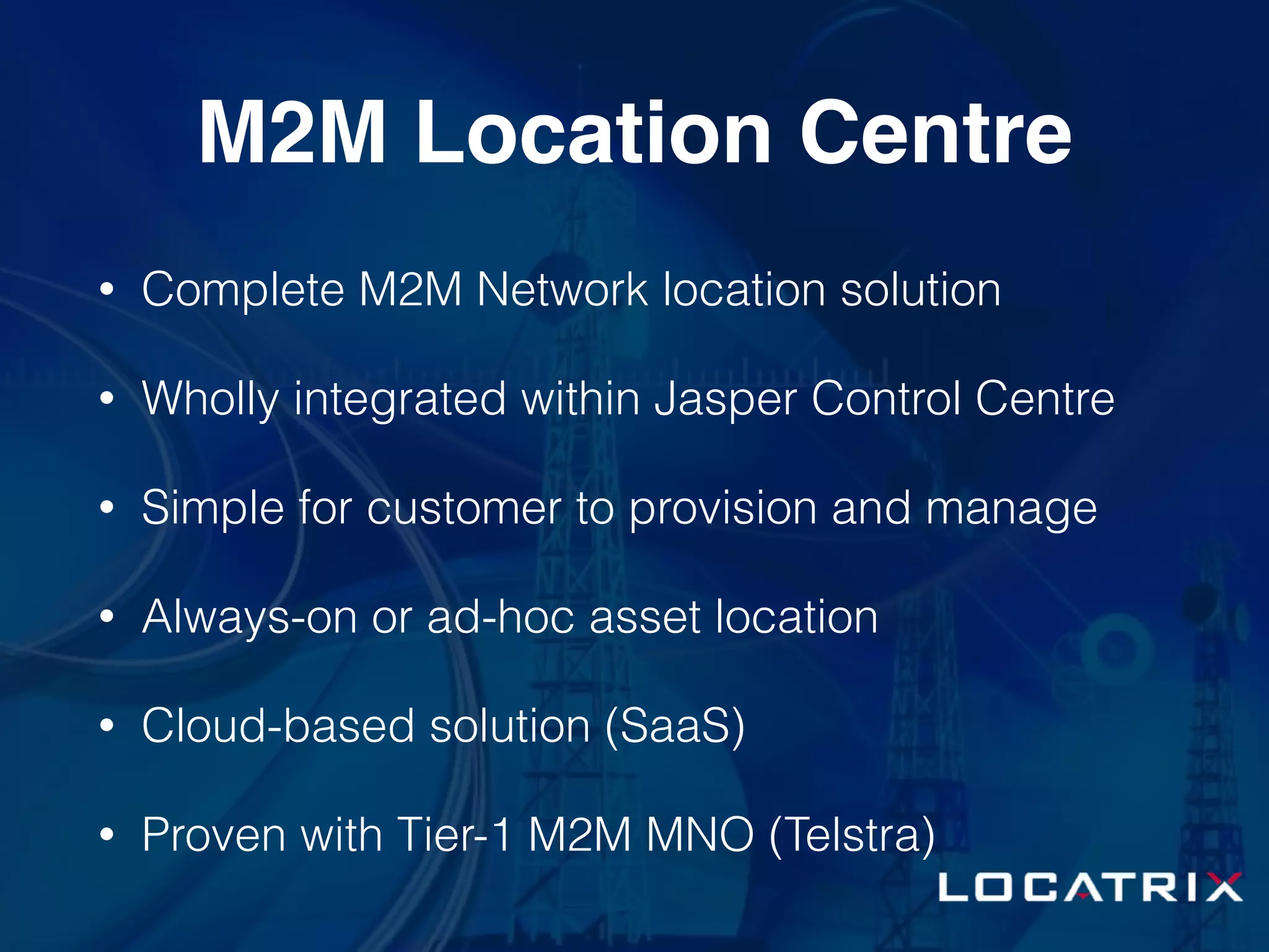 M2M Location Centre
• Complete M2M Network location solution
• Wholly integrated within Jasper Control Centre
• Simple for customer to provision and manage
• Always-on or ad-hoc asset location
• Cloud-based solution (SaaS)
• Proven with Tier-1 M2M MNO (Telstra)
 