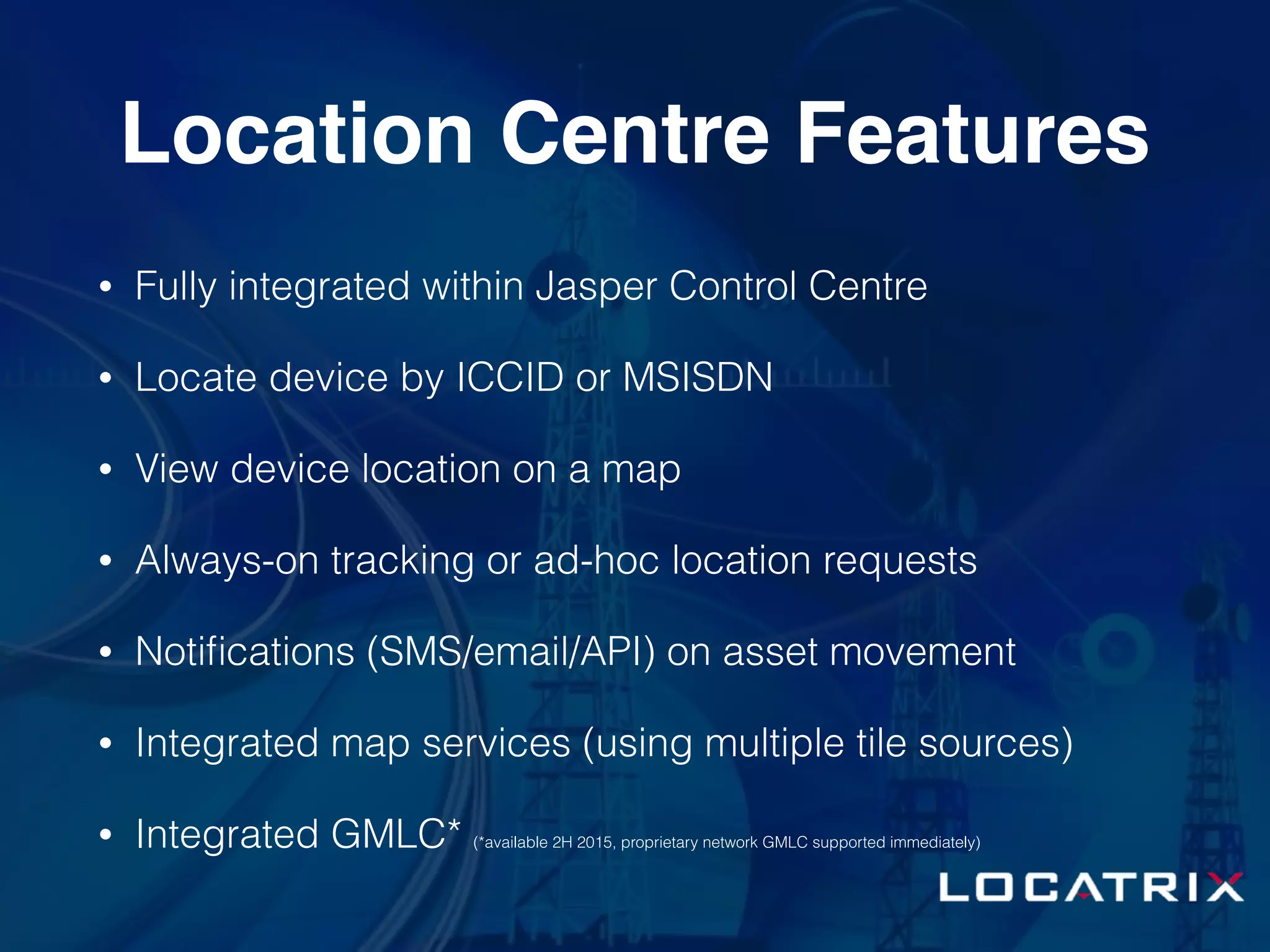 Location Centre Features
• Fully integrated within Jasper Control Centre
• Locate device by ICCID or MSISDN
• View device location on a map
• Always-on tracking or ad-hoc location requests
• Notiﬁcations (SMS/email/API) on asset movement
• Integrated map services (using multiple tile sources)
• Integrated GMLC* (*available 2H 2015, proprietary network GMLC supported immediately)
 