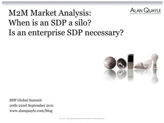 M2M Market Analysis:
When is an SDP a silo?
Is an enterprise SDP necessary?




SDP Global Summit
20th-22nd September 2011
www.alanquayle.com/blog
                           © 2011 Alan Quayle Business and Service Development
 