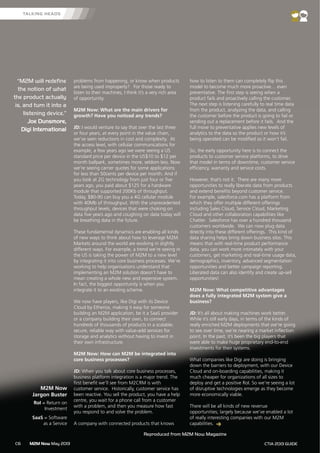 M2M Now May 2013C6 CTIA 2013 GUIDE
problems from happening, or know when products
are being used improperly? For those ready to
listen to their machines, I think it’s a very rich area
of opportunity.
M2M Now: What are the main drivers for
growth? Have you noticed any trends?
JD: I would venture to say that over the last three
or four years, at every point in the value chain,
we’ve seen reductions in cost and complexity. At
the access level, with cellular communications for
example, a few years ago we were seeing a US
standard price per device in the US$10 to $12 per
month ballpark, sometimes more, seldom less. Now
we’re seeing carrier quotes for some applications
for less than 50cents per device per month. And if
you look at 2G technology from just four or five
years ago, you paid about $125 for a hardware
module that supported 200Kb of throughput.
Today, $80-90 can buy you a 4G cellular module
with 40Mb of throughput. With the unprecedented
throughput levels, devices that were choking on
data five years ago and coughing on data today will
be breathing data in the future.
These fundamental dynamics are enabling all kinds
of new ways to think about how to leverage M2M.
Markets around the world are evolving in slightly
different ways. For example, a trend we’re seeing in
the US is taking the power of M2M to a new level
by integrating it into core business processes. We’re
working to help organisations understand that
implementing an M2M solution doesn’t have to
mean creating a whole new and expensive system.
In fact, the biggest opportunity is when you
integrate it to an existing scheme.
We now have players, like Digi with its Device
Cloud by Etherios, making it easy for someone
building an M2M application, be it a SaaS provider
or a company building their own, to connect
hundreds of thousands of products in a scalable,
secure, reliable way with value-add services for
storage and analytics without having to invest in
their own infrastructure.
M2M Now: How can M2M be integrated into
core business processes?
JD: When you talk about core business processes,
business platform integration is a major trend. The
first benefit we’ll see from M2CRM is with
customer service. Historically, customer service has
been reactive. You sell the product, you have a help
centre, you wait for a phone call from a customer
with a problem, and then you measure how fast
you respond to and solve the problem.
A company with connected products that knows
how to listen to them can completely flip this
model to become much more proactive… even
preventative. The first step is seeing when a
product fails and proactively calling the customer.
The next step is listening carefully to real time data
from the product, analyzing the data, and calling
the customer before the product is going to fail or
sending out a replacement before it fails. And the
full move to preventative applies new levels of
analytics to the data so the product or how it’s
being operated can be modified so it won’t fail.
So, the early opportunity here is to connect the
products to customer service platforms, to drive
that model in terms of downtime, customer service
efficiency, warranty and service costs.
However, that’s not it. There are many more
opportunities to really liberate data from products
and extend benefits beyond customer service.
For example, salesforce.com has a platform from
which they offer multiple different offerings
including Sales Cloud, Service Cloud, Marketing
Cloud and other collaboration capabilities like
Chatter. Salesforce has over a hundred thousand
customers worldwide. We can now plug data
directly into these different offerings. This kind of
data sharing helps bring down business silos. This
means that with real-time product performance
data, you can work more intimately with your
customers, get marketing and real-time usage data,
demographics, inventory, advanced segmentation
opportunities and better campaign reporting.
Liberated data can also identify and create up-sell
opportunities!
M2M Now: What competitive advantages
does a fully integrated M2M system give a
business?
JD: It’s all about making machines work better.
While it’s still early days, in terms of the kinds of
really enriched M2M deployments that we’re going
to see over time, we’re nearing a market inflection
point. In the past, it’s been the big players that
were able to make huge proprietary end-to-end
investments for their systems.
What companies like Digi are doing is bringing
down the barriers to deployment, with our Device
Cloud and on-boarding capabilities, making it
much cheaper for organizations of all sizes to
deploy and get a positive RoI. So we’re seeing a lot
of disruptive technologies emerge as they become
more economically viable.
There will be all kinds of new revenue
opportunities; largely because we’ve enabled a lot
of really interesting companies with our M2M
capabilities.
“M2M will redefine
the notion of what
the product actually
is, and turn it into a
listening device.”
Joe Dunsmore,
Digi International
TALKING HEADS
M2M Now
Jargon Buster
RoI = Return on
Investment
SaaS = Software
as a Service
Reproduced from M2M Now Magazine
 